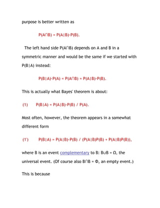 purpose is better written as


        P(A∩B) = P(A|B)·P(B).


 The left hand side P(A∩B) depends on A and B in a

symmetric manner and would be the same if we started with

P(B|A) instead:


        P(B|A)·P(A) = P(A∩B) = P(A|B)·P(B).


This is actually what Bayes' theorem is about:


(1)    P(B|A) = P(A|B)·P(B) / P(A).


Most often, however, the theorem appears in a somewhat

different form


(1')    P(B|A) = P(A|B)·P(B) / (P(A|B)P(B) + P(A|B)P(B)),


where B is an event complementary to B: B∪B = Ω, the

universal event. (Of course also B∩B = Φ, an empty event.)

This is because
 