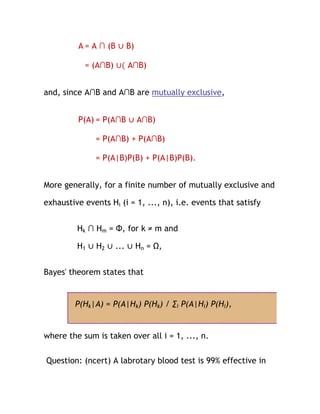 A = A ∩ (B ∪ B)

           = (A∩B) ∪( A∩B)


and, since A∩B and A∩B are mutually exclusive,


         P(A) = P(A∩B ∪ A∩B)

              = P(A∩B) + P(A∩B)

              = P(A|B)P(B) + P(A|B)P(B).


More generally, for a finite number of mutually exclusive and

exhaustive events Hi (i = 1, ..., n), i.e. events that satisfy


         Hk ∩ Hm = Φ, for k ≠ m and

         H1 ∪ H2 ∪ ... ∪ Hn = Ω,


Bayes' theorem states that


        P(Hk|A) = P(A|Hk) P(Hk) / ∑i P(A|Hi) P(Hi),


where the sum is taken over all i = 1, ..., n.

Question: (ncert) A labrotary blood test is 99% effective in
 