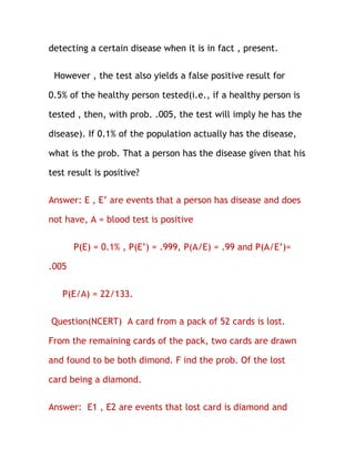 detecting a certain disease when it is in fact , present.

 However , the test also yields a false positive result for

0.5% of the healthy person tested(i.e., if a healthy person is

tested , then, with prob. .005, the test will imply he has the

disease). If 0.1% of the population actually has the disease,

what is the prob. That a person has the disease given that his

test result is positive?

Answer: E , E’ are events that a person has disease and does

not have, A = blood test is positive

       P(E) = 0.1% , P(E’) = .999, P(A/E) = .99 and P(A/E’)=

.005

   P(E/A) = 22/133.

Question(NCERT) A card from a pack of 52 cards is lost.

From the remaining cards of the pack, two cards are drawn

and found to be both dimond. F ind the prob. Of the lost

card being a diamond.

Answer: E1 , E2 are events that lost card is diamond and
 