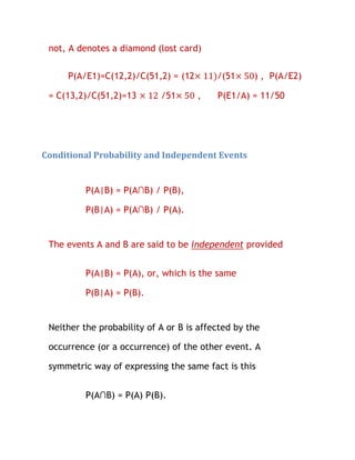 not, A denotes a diamond (lost card)

     P(A/E1)=C(12,2)/C(51,2) = (12        /(51     ) , P(A/E2)

 = C(13,2)/C(51,2)=13       /51      ,    P(E1/A) = 11/50




Conditional Probability and Independent Events


          P(A|B) = P(A∩B) / P(B),

          P(B|A) = P(A∩B) / P(A).


 The events A and B are said to be independent provided


          P(A|B) = P(A), or, which is the same

          P(B|A) = P(B).


 Neither the probability of A or B is affected by the

 occurrence (or a occurrence) of the other event. A

 symmetric way of expressing the same fact is this


          P(A∩B) = P(A) P(B).
 