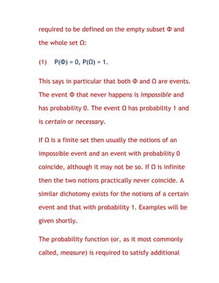 required to be defined on the empty subset Φ and

the whole set Ω:

(1)   P(Φ) = 0, P(Ω) = 1.


This says in particular that both Φ and Ω are events.

The event Φ that never happens is impossible and

has probability 0. The event Ω has probability 1 and

is certain or necessary.

If Ω is a finite set then usually the notions of an

impossible event and an event with probability 0

coincide, although it may not be so. If Ω is infinite

then the two notions practically never coincide. A

similar dichotomy exists for the notions of a certain

event and that with probability 1. Examples will be

given shortly.

The probability function (or, as it most commonly

called, measure) is required to satisfy additional
 