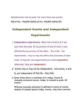 Multiplication rule of prob. For more than two events:

P(E∩F∩G) = P(E)P(F/E)P(G/(E∩F)= P(E)P(F/E)P(G/EF)


 Independent Events and Independent

                     Experiments

1. Independent experiments: When two events E & F are

   such that the prob. Of occurrence of one of them is not

   affected by occurrence of the other. The trials - the

   experiments - may or may not affect the outcomes of later

   trials. If they do, the experiments are called dependent;

   otherwise, they are independent.

2. Events may or may not be independent; two events, A and

   B, are independent iff P(A∩B) = P(A) P(B).

3. Some times there a confusion b/w indep. Events &
   mutually exclusive events. Indep. Is related to prob. Of
   events

   Whereas mutually exclusive is defined in terms of events
   (subset of sample space).Indep. events, may have common
 