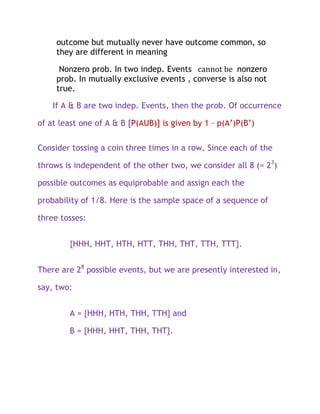 outcome but mutually never have outcome common, so
     they are different in meaning

      Nonzero prob. In two indep. Events cannot be nonzero
     prob. In mutually exclusive events , converse is also not
     true.

    If A & B are two indep. Events, then the prob. Of occurrence

of at least one of A & B [P(AUB)] is given by 1 – p(A’)P(B’)

Consider tossing a coin three times in a row. Since each of the

throws is independent of the other two, we consider all 8 (= 23)

possible outcomes as equiprobable and assign each the

probability of 1/8. Here is the sample space of a sequence of

three tosses:


        {HHH, HHT, HTH, HTT, THH, THT, TTH, TTT}.


There are 28 possible events, but we are presently interested in,

say, two:


        A = {HHH, HTH, THH, TTH} and

        B = {HHH, HHT, THH, THT}.
 