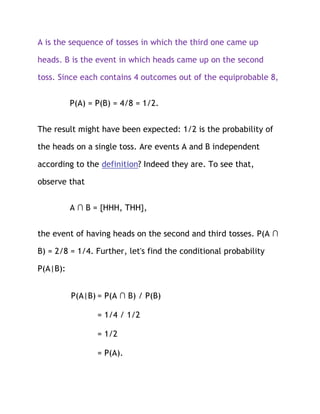 A is the sequence of tosses in which the third one came up

heads. B is the event in which heads came up on the second

toss. Since each contains 4 outcomes out of the equiprobable 8,


          P(A) = P(B) = 4/8 = 1/2.


The result might have been expected: 1/2 is the probability of

the heads on a single toss. Are events A and B independent

according to the definition? Indeed they are. To see that,

observe that


          A ∩ B = {HHH, THH},


the event of having heads on the second and third tosses. P(A ∩

B) = 2/8 = 1/4. Further, let's find the conditional probability

P(A|B):


          P(A|B) = P(A ∩ B) / P(B)

                 = 1/4 / 1/2

                 = 1/2

                 = P(A).
 