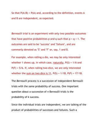 So that P(A|B) = P(A) and, according to the definition, events A

and B are independent, as expected.




Bernoulli trial is an experiment with only two possible outcomes

that have positive probabilities p and q such that p + q = 1. The

outcomes are said to be "success" and "failure", and are

commonly denoted as "S" and "F" or, say, 1 and 0.

For example, when rolling a die, we may be only interested

whether 1 shows up, in which case, naturally, P(S) = 1/6 and

P(F) = 5/6. If, when rolling two dice, we are only interested

whether the sum on two dice is 11, P(S) = 1/18, P(F) = 17/18.

The Bernoulli process is a succession of independent Bernoulli

trials with the same probability of success. One important

question about a succession of n Bernoulli trials is the

probability of k success.

Since the individual trials are independent, we are talking of the

product of probabilities of successes and failures. Such a
 