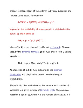 product is independent of the order in individual successes and

failures come about. For example,


         P(SSFSF) = P(SFFSS) = P(FFSSS) = p3q2.


In general, the probability of k successes in n trials is denoted

b(k; n, p) and is equal to


         b(k; n, p) = C(n, k)pkqn - k,


where C(n, k) is the binomial coefficient n choose k. Observe

that, by the binomial formula, ∑b(k; n, p) over k from 0 to n is

exactly 1:


         ∑b(k; n, p) = ∑C(n, k)pkqn - k = (p + q)n = 1.


As a function of k, b(k; n, p) is known as the binomial

distribution and plays an important role the theory of

probabilities.

Binomial distribution is the distribution of a total number of

successes in a given number of Bernoulli trials. The common

notation is b(k; n, p), where k is the number of successes, n is
 