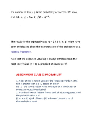 the number of trials, p is the probability of success. We know

that b(k; n, p) = C(n, k) pk(1 - p)n - k.




The result for the expected value np = ∑ k b(k; n, p) might have

been anticipated given the interpretation of the probability as a

relative frequency.

Note that the expected value np is always different from the

most likely value (n + 1) p, provided of course p ≠ 0.



     ASSIGNMENT CLASS XI PROBABILITY
     1. A pair of dice is rolled. Consider the following events: A : the
     sum is greater than 8, B : 2 occurs on either
     die , C : the sum is atleast 7 and a multiple of 3. Which pair of
     events are mutually exclusive?
     2. A card is drawn at random from a deck of 52 playing cards. Find
     the probability that it is:
     (i) an ace (ii) a jack of hearts (iii) a three of clubs or a six of
     diamonds (iv) a heart
 