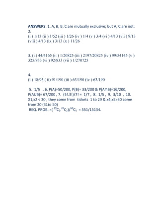 ANSWERS: 1. A, B; B, C are mutually exclusive; but A, C are not.
2.
(i ) 1/13 (ii ) 1/52 (iii ) 1/26 (iv ) 1/4 (v ) 3/4 (vi ) 4/13 (vii ) 9/13
(viii ) 4/13 (ix ) 3/13 (x ) 11/26


3. (i ) 44/4165 (ii ) 1/20825 (iii ) 2197/20825 (iv ) 99/54145 (v )
325/833 (vi ) 92/833 (vii ) 1/270725


4.
(i ) 18/95 ( ii) 91/190 (iii ) 63/190 (iv ) 63/190

 5. 1/5 , 6. P(A)=50/200, P(B)= 33/200 & P(A∩B)=16/200,
P(AUB)= 67/200 , 7. (5!.3!)/7! = 1/7 , 8. 1/5 , 9. 3/10 , 10.
X1,x2 < 30 , they come from tickets 1 to 29 & x4,x5>30 come
from 20 (31to 50)
 REQ. PROB. =( 29C2.20C2)/50C5 = 551/15134.
 