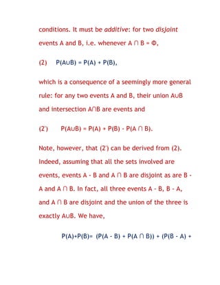 conditions. It must be additive: for two disjoint

events A and B, i.e. whenever A ∩ B = Φ,


(2)    P(A∪B) = P(A) + P(B),


which is a consequence of a seemingly more general

rule: for any two events A and B, their union A∪B

and intersection A∩B are events and


(2')    P(A∪B) = P(A) + P(B) - P(A ∩ B).


Note, however, that (2') can be derived from (2).

Indeed, assuming that all the sets involved are

events, events A - B and A ∩ B are disjoint as are B -

A and A ∩ B. In fact, all three events A - B, B - A,

and A ∩ B are disjoint and the union of the three is

exactly A∪B. We have,


        P(A)+P(B)= (P(A - B) + P(A ∩ B)) + (P(B - A) +
 