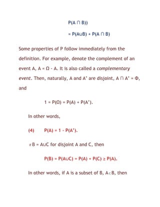 P(A ∩ B))

                            = P(A∪B) + P(A ∩ B)


Some properties of P follow immediately from the

definition. For example, denote the complement of an

event A, A = Ω - A. It is also called a complementary

event. Then, naturally, A and A’ are disjoint, A ∩ A’ = Φ,

and

                1 = P(Ω) = P(A) + P(A’).

      In other words,

      (4)       P(A) = 1 - P(A’).

      if   B = A∪C for disjoint A and C, then


                P(B) = P(A∪C) = P(A) + P(C) ≥ P(A).


      In other words, if A is a subset of B, A B, then
 