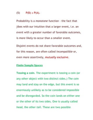 (5)    P(B) ≥ P(A).

Probability is a monotone function - the fact that

jibes with our intuition that a larger event, i.e. an

event with a greater number of favorable outcomes,

is more likely to occur than a smaller event.

Disjoint events do not share favorable outcomes and,

for this reason, are often called incompatible or,

even more assertively, mutually exclusive.

Finite Sample Spaces

Tossing a coin. The experiment is tossing a coin (or

any other object with two distinct sides.) The coin

may land and stay on the edge, but this event is so

enormously unlikely as to be considered impossible

and be disregarded. So the coin lands on either one

or the other of its two sides. One is usually called

head, the other tail. These are two possible
 