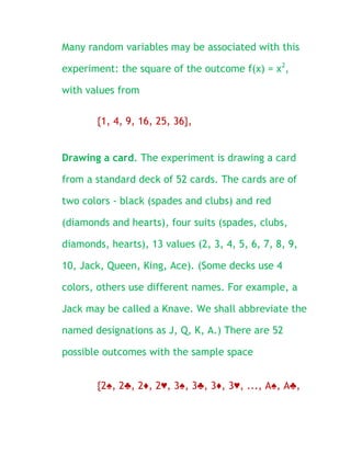 Many random variables may be associated with this

experiment: the square of the outcome f(x) = x2,

with values from

       {1, 4, 9, 16, 25, 36},


Drawing a card. The experiment is drawing a card

from a standard deck of 52 cards. The cards are of

two colors - black (spades and clubs) and red

(diamonds and hearts), four suits (spades, clubs,

diamonds, hearts), 13 values (2, 3, 4, 5, 6, 7, 8, 9,

10, Jack, Queen, King, Ace). (Some decks use 4

colors, others use different names. For example, a

Jack may be called a Knave. We shall abbreviate the

named designations as J, Q, K, A.) There are 52

possible outcomes with the sample space


       {2♠, 2♣, 2♦, 2♥, 3♠, 3♣, 3♦, 3♥, ..., A♠, A♣,
 