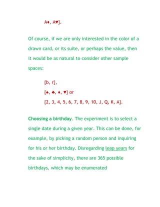 A♦, A♥}.


Of course, if we are only interested in the color of a

drawn card, or its suite, or perhaps the value, then

it would be as natural to consider other sample

spaces:

          {b, r},

          {♠, ♣, ♦, ♥} or

          {2, 3, 4, 5, 6, 7, 8, 9, 10, J, Q, K, A}.


Choosing a birthday. The experiment is to select a

single date during a given year. This can be done, for

example, by picking a random person and inquiring

for his or her birthday. Disregarding leap years for

the sake of simplicity, there are 365 possible

birthdays, which may be enumerated
 
