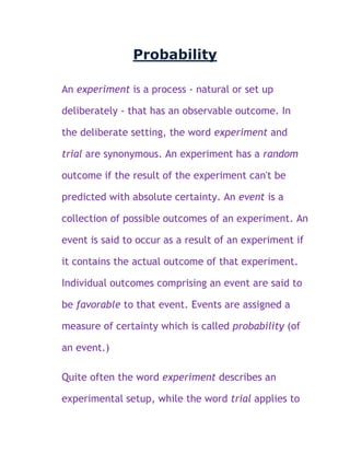 Probability

An experiment is a process - natural or set up

deliberately - that has an observable outcome. In

the deliberate setting, the word experiment and

trial are synonymous. An experiment has a random

outcome if the result of the experiment can't be

predicted with absolute certainty. An event is a

collection of possible outcomes of an experiment. An

event is said to occur as a result of an experiment if

it contains the actual outcome of that experiment.

Individual outcomes comprising an event are said to

be favorable to that event. Events are assigned a

measure of certainty which is called probability (of

an event.)

Quite often the word experiment describes an

experimental setup, while the word trial applies to
 