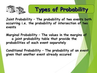 Types of ProbabilityTypes of Probability
Joint Probability – The probability of two events both
occurring i.e. the probability of intersection of two
events
Marginal Probability – The values in the margins of
a joint probability table that provide the
probabilities of each event separately
Conditional Probability – The probability of an event
given that another event already occured
 