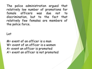 Let
M= event of an officer is a man
W= event of an officer is a women
A= event an officer is promoted
A’= event an officer is not promoted
The police administration argued that
relatively low number of promotions for
female officers was due not to
discrimination, but to the fact that
relatively few females are members of
the police force.
 