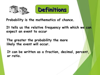 DefinitionsDefinitions
Probability is the mathematics of chance.
It tells us the relative frequency with which we can
expect an event to occur
The greater the probability the more
likely the event will occur.
It can be written as a fraction, decimal, percent,
or ratio.
 