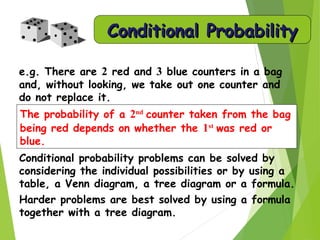 Conditional probability problems can be solved by
considering the individual possibilities or by using a
table, a Venn diagram, a tree diagram or a formula.
Harder problems are best solved by using a formula
together with a tree diagram.
e.g. There are 2 red and 3 blue counters in a bag
and, without looking, we take out one counter and
do not replace it.
The probability of a 2nd
counter taken from the bag
being red depends on whether the 1st
was red or
blue.
Conditional ProbabilityConditional Probability
 