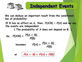 We can deduce an important result from the conditional
law of probability:
( The probability of A does not depend on B. )
or P(A ∩ B) = P(A) × P(B)
If B has no effect on A, then, P(A B) = P(A) and we say
the events are independent.
becomes P(A) =
P(A ∩ B)
P(B)
P(A|B) =So, P(A ∩ B)
P(B)
Independent EventsIndependent Events
 