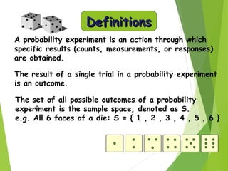 DefinitionsDefinitions
A probability experiment is an action through which
specific results (counts, measurements, or responses)
are obtained.
The result of a single trial in a probability experiment
is an outcome.
The set of all possible outcomes of a probability
experiment is the sample space, denoted as S.
e.g. All 6 faces of a die: S = { 1 , 2 , 3 , 4 , 5 , 6 }
 