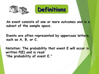 DefinitionsDefinitions
An event consists of one or more outcomes and is a
subset of the sample space.
Events are often represented by uppercase letters,
such as A, B, or C.
Notation: The probability that event E will occur is
written P(E) and is read
“the probability of event E.”
 