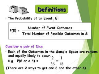 DefinitionsDefinitions
• The Probability of an Event, E:
Consider a pair of Dice
• Each of the Outcomes in the Sample Space are random
and equally likely to occur.
e.g. P(6 or a 4) =
(There are 2 ways to get one 6 and the other 4)
P(E) =
Number of Event Outcomes
Total Number of Possible Outcomes in S
18
1
36
2
=
 