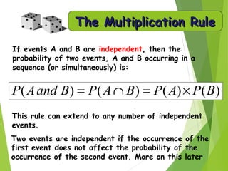 The Multiplication RuleThe Multiplication Rule
If events A and B are independent, then the
probability of two events, A and B occurring in a
sequence (or simultaneously) is:
This rule can extend to any number of independent
events.
)()()()( BPAPBAPBandAP ×=∩=
Two events are independent if the occurrence of the
first event does not affect the probability of the
occurrence of the second event. More on this later
 