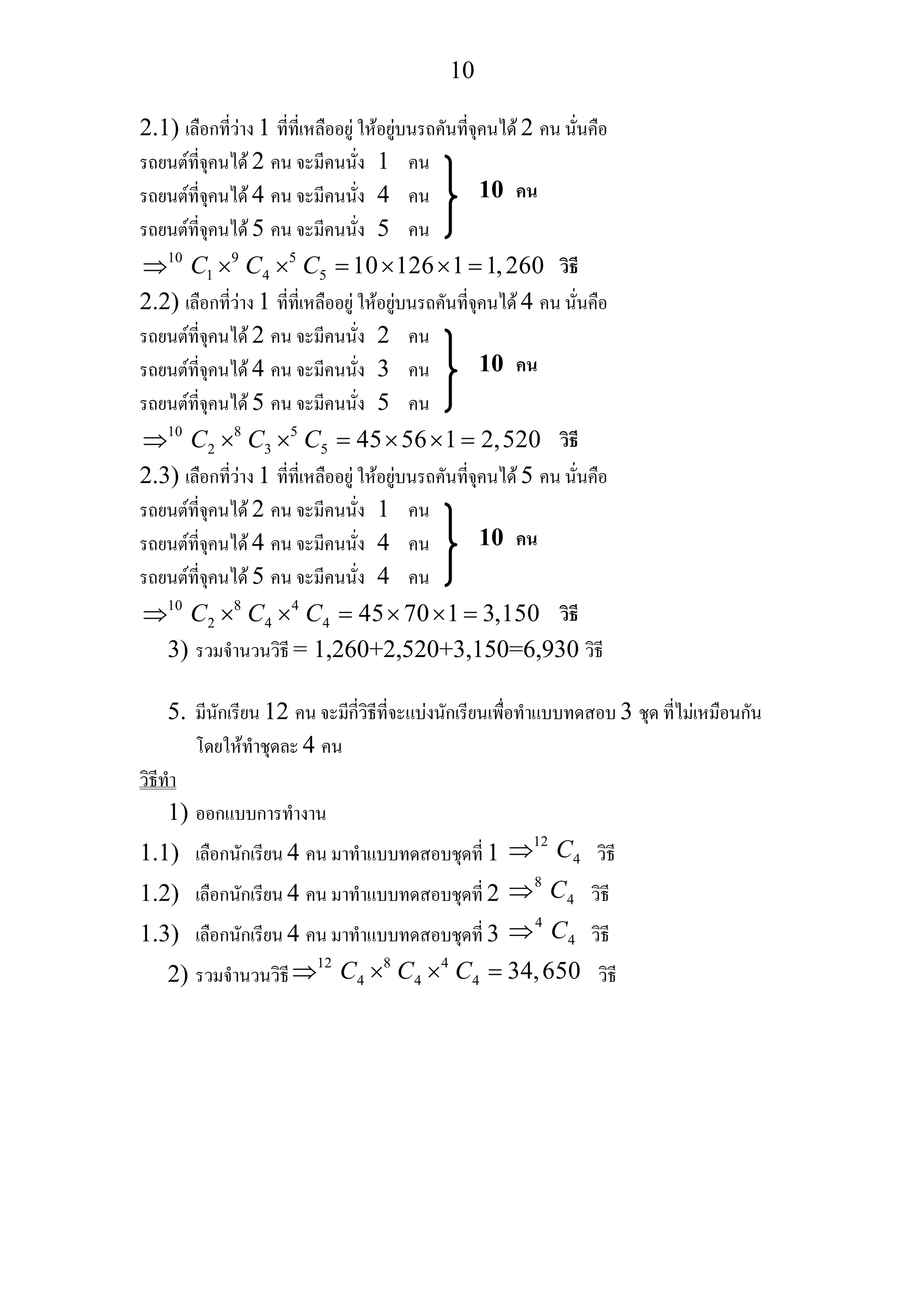 10
2.1) เลือกที่วาง 1 ที่ที่เหลืออยู ใหอยูบนรถคันที่จุคนได 2 คน นั่นคือ
รถยนตที่จุคนได 2 คน จะมีคนนั่ง 1 คน
รถยนตที่จุคนได 4 คน จะมีคนนั่ง 4 คน
รถยนตที่จุคนได 5 คน จะมีคนนั่ง 5 คน
10 9 5
1 4 5 10 126 1 1,260C C C⇒ × × = × × =
2.2) เลือกที่วาง 1 ที่ที่เหลืออยู ใหอยูบนรถคันที่จุคนได 4 คน นั่นคือ
รถยนตที่จุคนได 2 คน จะมีคนนั่ง 2 คน
รถยนตที่จุคนได 4 คน จะมีคนนั่ง 3 คน
รถยนตที่จุคนได 5 คน จะมีคนนั่ง 5 คน
10 8 5
2 3 5 45 56 1 2,520C C C⇒ × × = × × =
2.3) เลือกที่วาง 1 ที่ที่เหลืออยู ใหอยูบนรถคันที่จุคนได 5 คน นั่นคือ
รถยนตที่จุคนได 2 คน จะมีคนนั่ง 1 คน
รถยนตที่จุคนได 4 คน จะมีคนนั่ง 4 คน
รถยนตที่จุคนได 5 คน จะมีคนนั่ง 4 คน
10 8 4
2 4 4 45 70 1 3,150C C C⇒ × × = × × =
3) รวมจํานวนวิธี = 1,260+2,520+3,150=6,930 วิธี
5. มีนักเรียน 12 คน จะมีกี่วิธีที่จะแบงนักเรียนเพื่อทําแบบทดสอบ 3 ชุด ที่ไมเหมือนกัน
โดยใหทําชุดละ 4 คน
วิธีทํา
1) ออกแบบการทํางาน
1.1) เลือกนักเรียน 4 คน มาทําแบบทดสอบชุดที่ 1
12
4C⇒ วิธี
1.2) เลือกนักเรียน 4 คน มาทําแบบทดสอบชุดที่ 2
8
4C⇒ วิธี
1.3) เลือกนักเรียน 4 คน มาทําแบบทดสอบชุดที่ 3
4
4C⇒ วิธี
2) รวมจํานวนวิธี
12 8 4
4 4 4 34,650C C C⇒ × × = วิธี
10 คน
วิธี
10 คน
วิธี
10 คน
วิธี
 