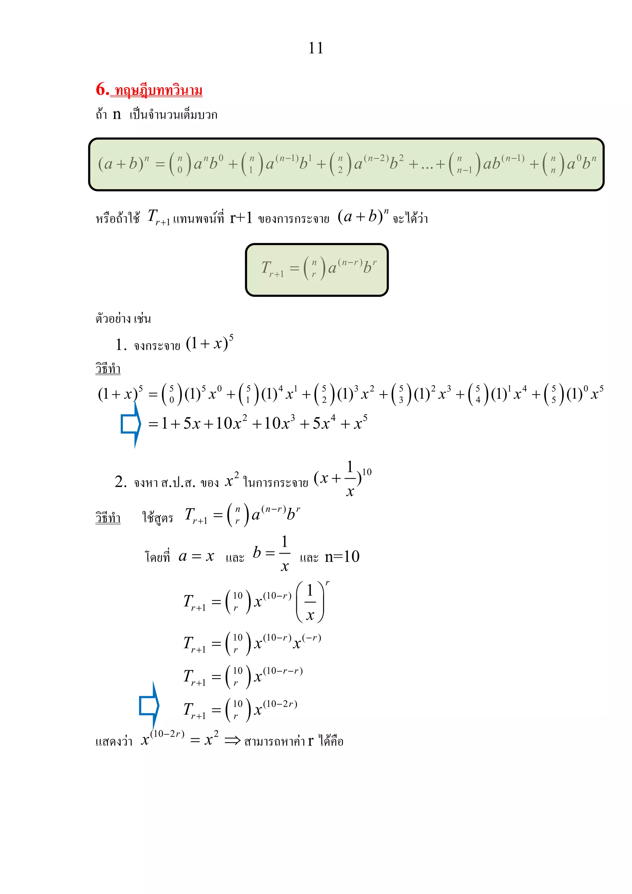 11
6. ทฤษฎีบททวินาม
ถา n เปนจํานวนเต็มบวก
( ) ( ) ( ) ( ) ( )0 ( 1) 1 ( 2) 2 ( 1) 0
0 1 2 1( ) ...n n n n n n n n n n n
n na b a b a b a b ab a b− − −
−+ = + + + + +
หรือถาใช 1rT + แทนพจนที่ r+1 ของการกระจาย ( )n
a b+ จะไดวา
( ) ( )
1
n n r r
r rT a b−
+ =
ตัวอยาง เชน
1. จงกระจาย
5
(1 )x+
วิธีทํา
( ) ( ) ( ) ( ) ( ) ( )5 5 5 0 5 4 1 5 3 2 5 2 3 5 1 4 5 0 5
0 1 2 3 4 5(1 ) (1) (1) (1) (1) (1) (1)x x x x x x x+ = + + + + +
2 3 4 5
1 5 10 10 5x x x x x= + + + + +
2. จงหา ส.ป.ส. ของ
2
x ในการกระจาย
101
( )x
x
+
วิธีทํา ใชสูตร ( ) ( )
1
n n r r
r rT a b−
+ =
โดยที่ a x= และ
1
b
x
= และ n=10
( )
( )
( )
( )
10 (10 )
1
10 (10 ) ( )
1
10 (10 )
1
10 (10 2 )
1
1
r
r
r r
r r
r r
r r
r r
r
r r
T x
x
T x x
T x
T x
−
+
− −
+
− −
+
−
+
⎛ ⎞
= ⎜ ⎟
⎝ ⎠
=
=
=
แสดงวา
(10 2 ) 2r
x x−
= ⇒ สามารถหาคา r ไดคือ
 