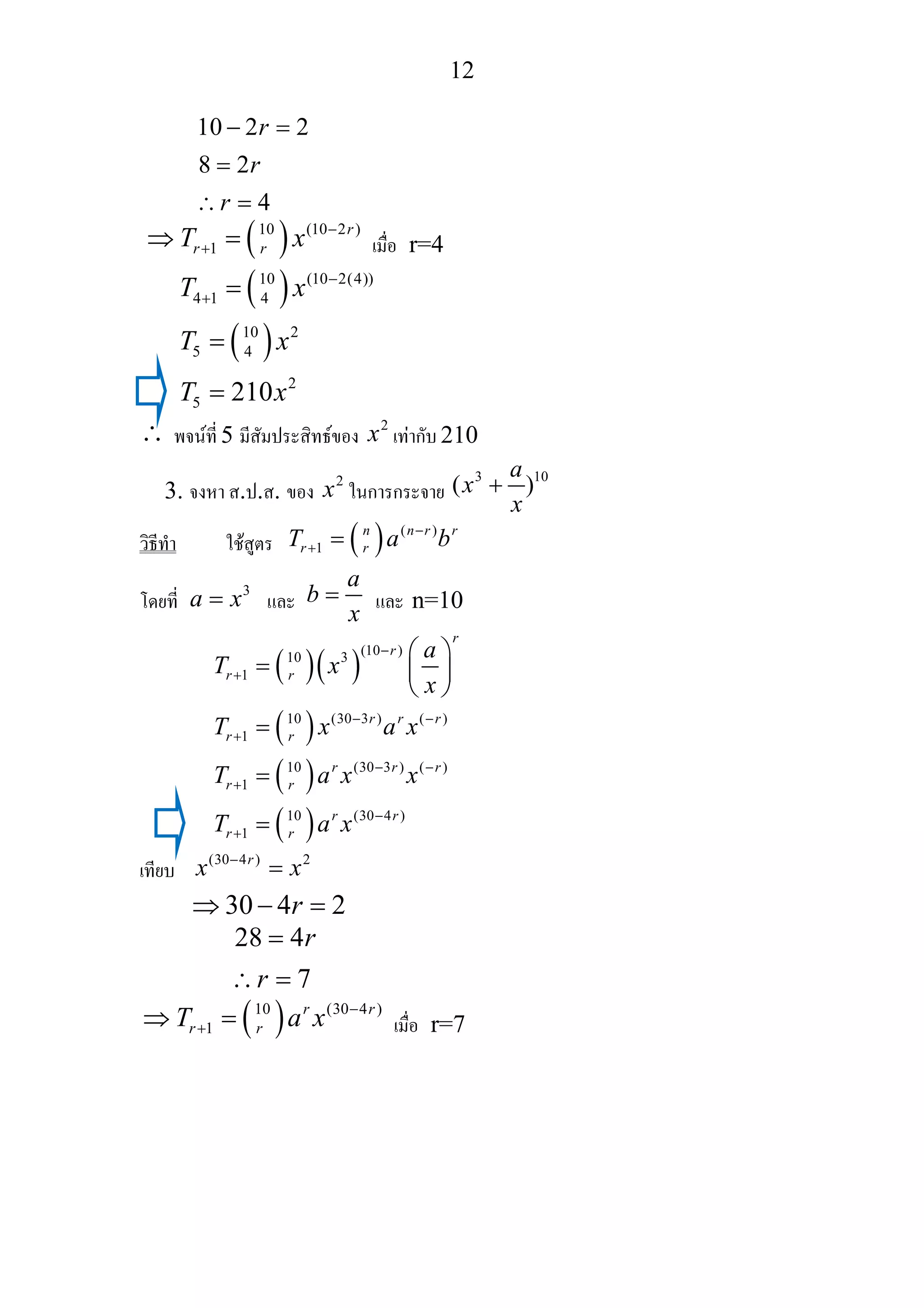 12
10 2 2
8 2
4
r
r
r
− =
=
∴ =
( )10 (10 2 )
1
r
r rT x −
+⇒ = เมื่อ r=4
( )
( )
10 (10 2(4))
4 1 4
10 2
5 4
2
5 210
T x
T x
T x
−
+ =
=
=
∴ พจนที่ 5 มีสัมประสิทธของ
2
x เทากับ 210
3. จงหา ส.ป.ส. ของ
2
x ในการกระจาย
3 10
( )
a
x
x
+
วิธีทํา ใชสูตร ( ) ( )
1
n n r r
r rT a b−
+ =
โดยที่
3
a x= และ
a
b
x
= และ n=10
( )( )
( )
( )
( )
(10 )10 3
1
10 (30 3 ) ( )
1
10 (30 3 ) ( )
1
10 (30 4 )
1
r
r
r r
r r r
r r
r r r
r r
r r
r r
a
T x
x
T x a x
T a x x
T a x
−
+
− −
+
− −
+
−
+
⎛ ⎞
= ⎜ ⎟
⎝ ⎠
=
=
=
เทียบ
(30 4 ) 2r
x x−
=
30 4 2r⇒ − =
28 4
7
r
r
=
∴ =
( )10 (30 4 )
1
r r
r rT a x −
+⇒ = เมื่อ r=7
 
