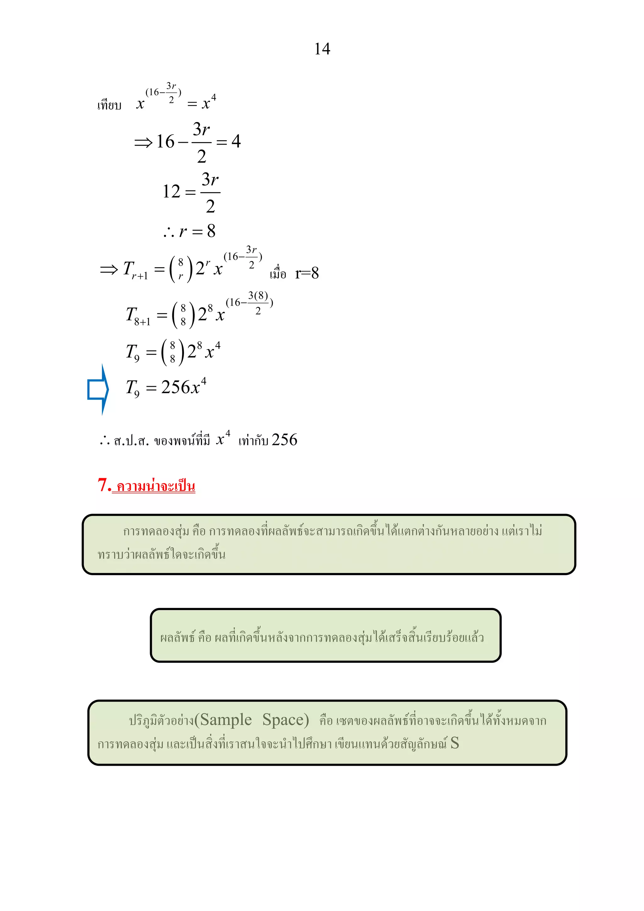14
เทียบ
3
(16 )
42
r
x x
−
=
3
16 4
2
r
⇒ − =
3
12
2
8
r
r
=
∴ =
( )
3
(16 )
8 2
1 2
r
r
r rT x
−
+⇒ = เมื่อ r=8
( )
( )
3(8)
(16 )
8 8 2
8 1 8
8 8 4
9 8
4
9
2
2
256
T x
T x
T x
−
+ =
=
=
∴ส.ป.ส. ของพจนที่มี 4
x เทากับ 256
7. ความนาจะเปน
การทดลองสุม คือ การทดลองที่ผลลัพธจะสามารถเกิดขึ้นไดแตกตางกันหลายอยาง แตเราไม
ทราบวาผลลัพธใดจะเกิดขึ้น
ผลลัพธ คือ ผลที่เกิดขึ้นหลังจากการทดลองสุมไดเสร็จสิ้นเรียบรอยแลว
ปริภูมิตัวอยาง(Sample Space) คือ เซตของผลลัพธที่อาจจะเกิดขึ้นไดทั้งหมดจาก
การทดลองสุม และเปนสิ่งที่เราสนใจจะนําไปศึกษา เขียนแทนดวยสัญลักษณ S
 