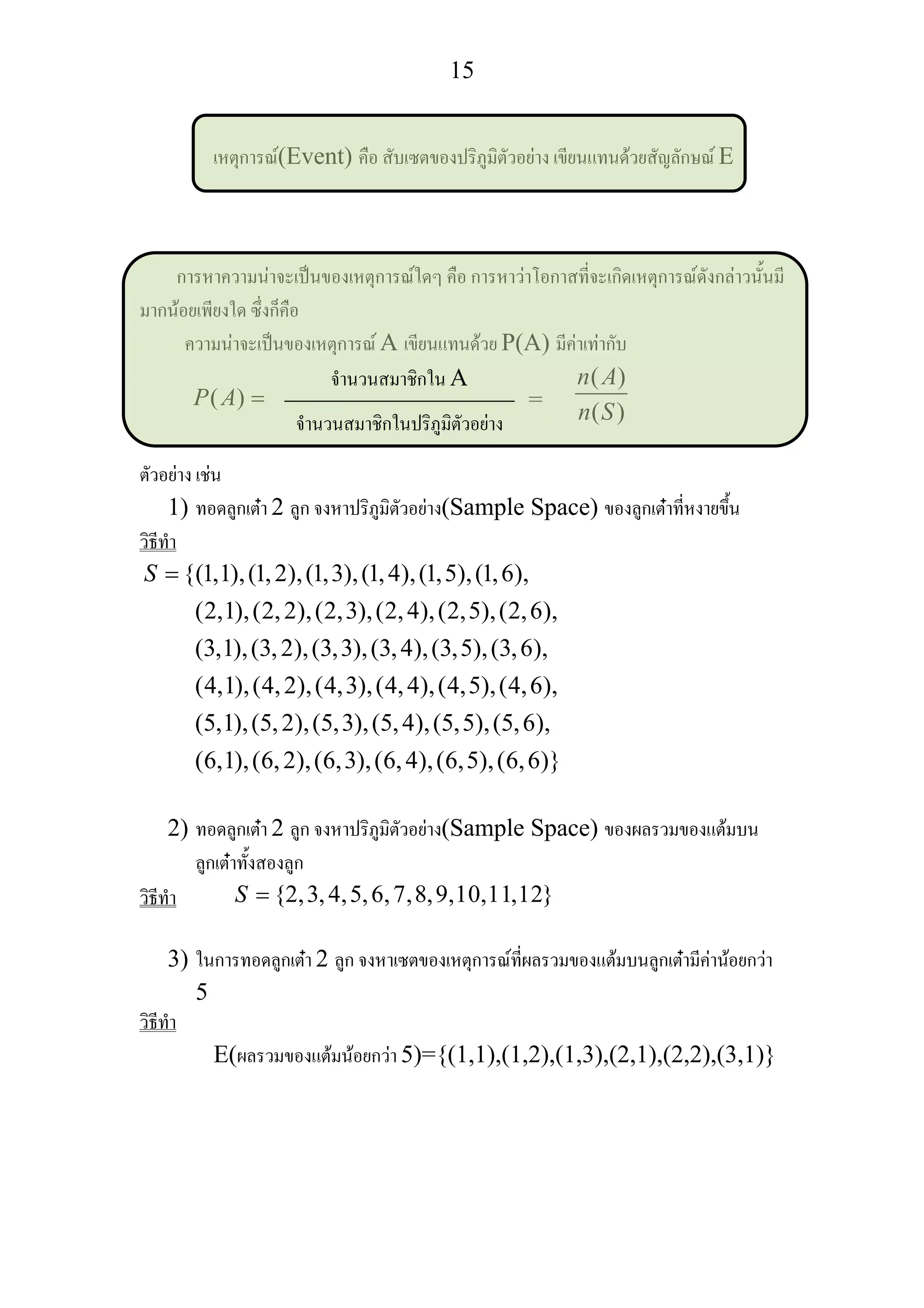 15
เหตุการณ(Event) คือ สับเซตของปริภูมิตัวอยาง เขียนแทนดวยสัญลักษณ E
การหาความนาจะเปนของเหตุการณใดๆ คือ การหาวาโอกาสที่จะเกิดเหตุการณดังกลาวนั้นมี
มากนอยเพียงใด ซึ่งก็คือ
ความนาจะเปนของเหตุการณ A เขียนแทนดวย P(A) มีคาเทากับ
( )P A = =
( )
( )
n A
n S
ตัวอยาง เชน
1) ทอดลูกเตา 2 ลูก จงหาปริภูมิตัวอยาง(Sample Space) ของลูกเตาที่หงายขึ้น
วิธีทํา
{(1,1),(1,2),(1,3),(1,4),(1,5),(1,6),
(2,1),(2,2),(2,3),(2,4),(2,5),(2,6),
(3,1),(3,2),(3,3),(3,4),(3,5),(3,6),
(4,1),(4,2),(4,3),(4,4),(4,5),(4,6),
(5,1),(5,2),(5,3),(5,
S =
4),(5,5),(5,6),
(6,1),(6,2),(6,3),(6,4),(6,5),(6,6)}
2) ทอดลูกเตา 2 ลูก จงหาปริภูมิตัวอยาง(Sample Space) ของผลรวมของแตมบน
ลูกเตาทั้งสองลูก
วิธีทํา {2,3,4,5,6,7,8,9,10,11,12}S =
3) ในการทอดลูกเตา 2 ลูก จงหาเซตของเหตุการณที่ผลรวมของแตมบนลูกเตามีคานอยกวา
5
วิธีทํา
E(ผลรวมของแตมนอยกวา 5)={(1,1),(1,2),(1,3),(2,1),(2,2),(3,1)}
จํานวนสมาชิกใน A
จํานวนสมาชิกในปริภูมิตัวอยาง
 