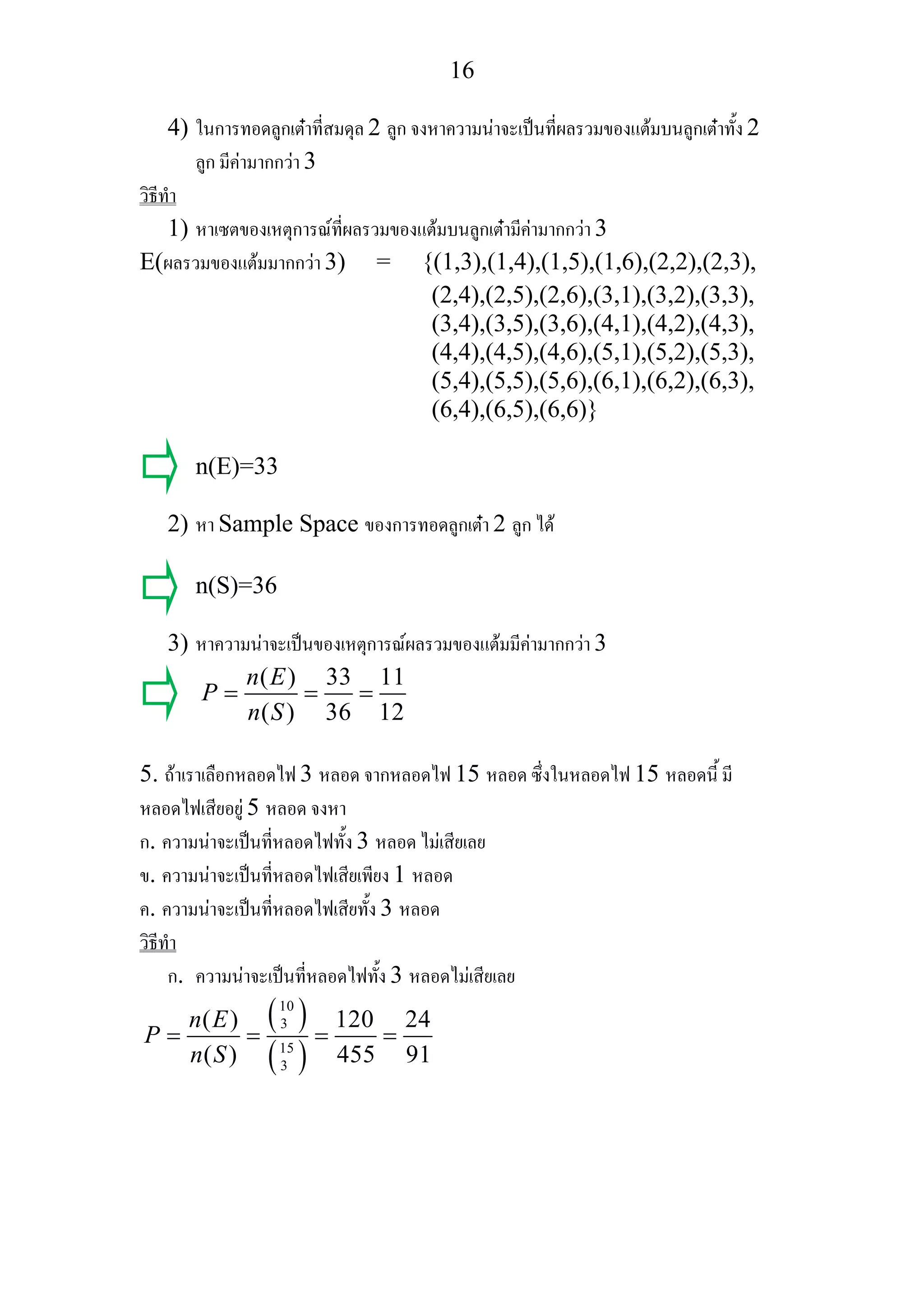 16
4) ในการทอดลูกเตาที่สมดุล 2 ลูก จงหาความนาจะเปนที่ผลรวมของแตมบนลูกเตาทั้ง 2
ลูก มีคามากกวา 3
วิธีทํา
1) หาเซตของเหตุการณที่ผลรวมของแตมบนลูกเตามีคามากกวา 3
E(ผลรวมของแตมมากกวา 3) = {(1,3),(1,4),(1,5),(1,6),(2,2),(2,3),
(2,4),(2,5),(2,6),(3,1),(3,2),(3,3),
(3,4),(3,5),(3,6),(4,1),(4,2),(4,3),
(4,4),(4,5),(4,6),(5,1),(5,2),(5,3),
(5,4),(5,5),(5,6),(6,1),(6,2),(6,3),
(6,4),(6,5),(6,6)}
n(E)=33
2) หา Sample Space ของการทอดลูกเตา 2 ลูก ได
n(S)=36
3) หาความนาจะเปนของเหตุการณผลรวมของแตมมีคามากกวา 3
( ) 33 11
( ) 36 12
n E
P
n S
= = =
5. ถาเราเลือกหลอดไฟ 3 หลอด จากหลอดไฟ 15 หลอด ซึ่งในหลอดไฟ 15 หลอดนี้ มี
หลอดไฟเสียอยู 5 หลอด จงหา
ก. ความนาจะเปนที่หลอดไฟทั้ง 3 หลอด ไมเสียเลย
ข. ความนาจะเปนที่หลอดไฟเสียเพียง 1 หลอด
ค. ความนาจะเปนที่หลอดไฟเสียทั้ง 3 หลอด
วิธีทํา
ก. ความนาจะเปนที่หลอดไฟทั้ง 3 หลอดไมเสียเลย
( )
( )
10
3
15
3
( ) 120 24
( ) 455 91
n E
P
n S
= = = =
 