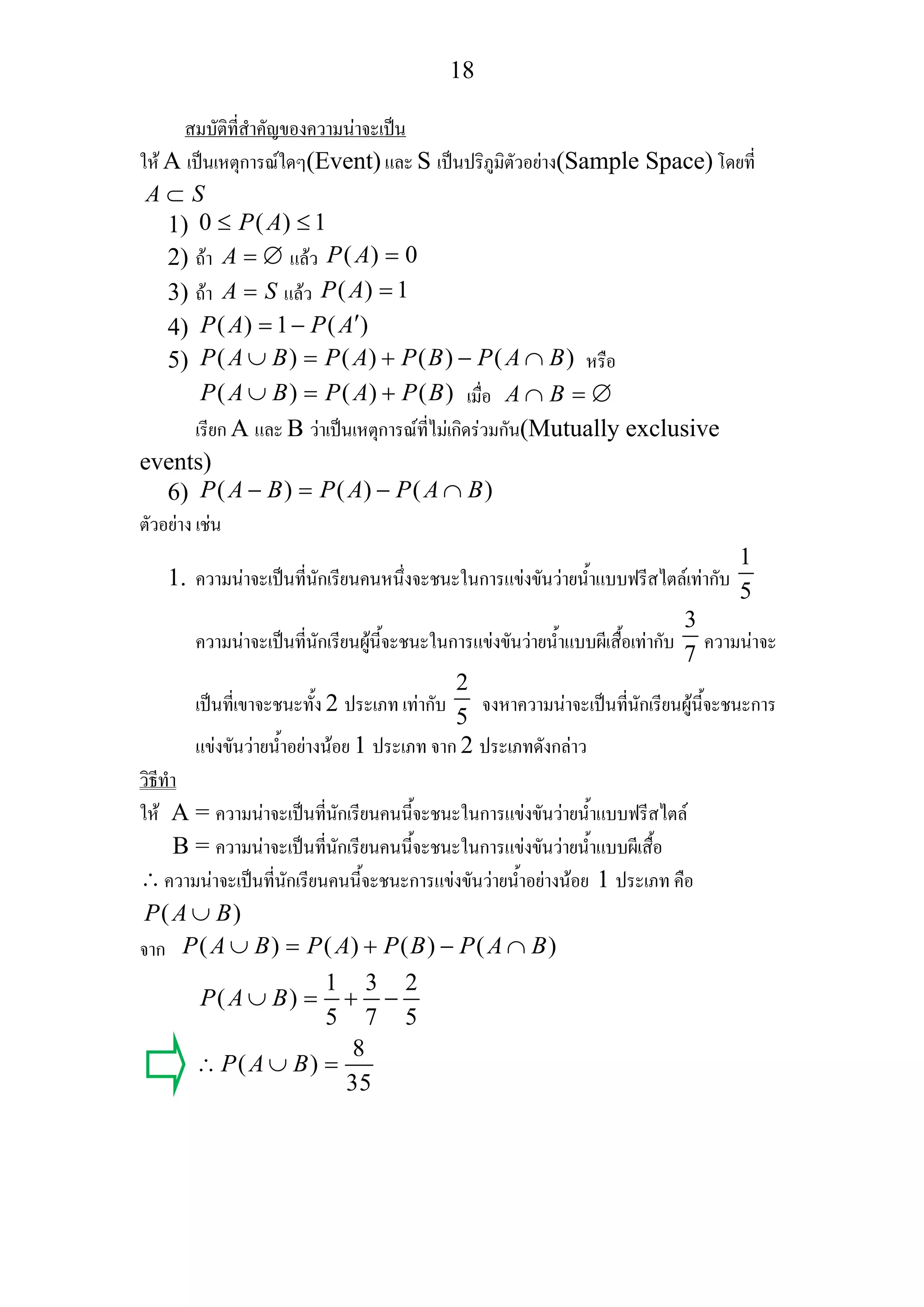 18
สมบัติที่สําคัญของความนาจะเปน
ให A เปนเหตุการณใดๆ(Event) และ S เปนปริภูมิตัวอยาง(Sample Space) โดยที่
A S⊂
1) 0 ( ) 1P A≤ ≤
2) ถา A = ∅ แลว ( ) 0P A =
3) ถา A S= แลว ( ) 1P A =
4) ( ) 1 ( )P A P A′= −
5) ( ) ( ) ( ) ( )P A B P A P B P A B∪ = + − ∩ หรือ
( ) ( ) ( )P A B P A P B∪ = + เมื่อ A B∩ = ∅
เรียก A และ B วาเปนเหตุการณที่ไมเกิดรวมกัน(Mutually exclusive
events)
6) ( ) ( ) ( )P A B P A P A B− = − ∩
ตัวอยาง เชน
1. ความนาจะเปนที่นักเรียนคนหนึ่งจะชนะในการแขงขันวายน้ําแบบฟรีสไตลเทากับ
1
5
ความนาจะเปนที่นักเรียนผูนี้จะชนะในการแขงขันวายน้ําแบบผีเสื้อเทากับ
3
7
ความนาจะ
เปนที่เขาจะชนะทั้ง 2 ประเภท เทากับ
2
5
จงหาความนาจะเปนที่นักเรียนผูนี้จะชนะการ
แขงขันวายน้ําอยางนอย 1 ประเภท จาก 2 ประเภทดังกลาว
วิธีทํา
ให A = ความนาจะเปนที่นักเรียนคนนี้จะชนะในการแขงขันวายน้ําแบบฟรีสไตล
B = ความนาจะเปนที่นักเรียนคนนี้จะชนะในการแขงขันวายน้ําแบบผีเสื้อ
∴ความนาจะเปนที่นักเรียนคนนี้จะชนะการแขงขันวายน้ําอยางนอย 1 ประเภท คือ
( )P A B∪
จาก ( ) ( ) ( ) ( )P A B P A P B P A B∪ = + − ∩
1 3 2
( )
5 7 5
8
( )
35
P A B
P A B
∪ = + −
∴ ∪ =
 