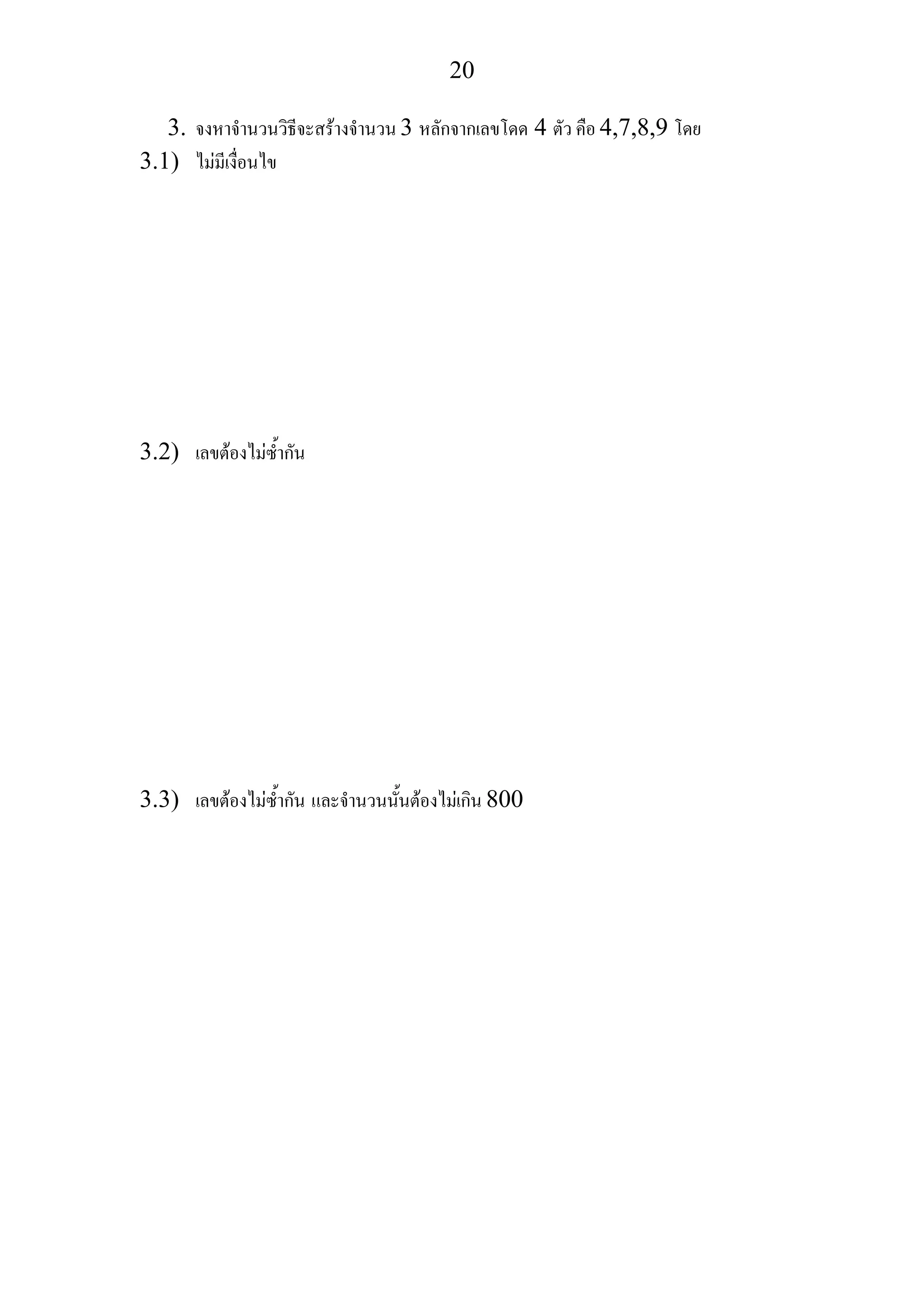 20
3. จงหาจํานวนวิธีจะสรางจํานวน 3 หลักจากเลขโดด 4 ตัว คือ 4,7,8,9 โดย
3.1) ไมมีเงื่อนไข
3.2) เลขตองไมซ้ํากัน
3.3) เลขตองไมซ้ํากัน และจํานวนนั้นตองไมเกิน 800
 