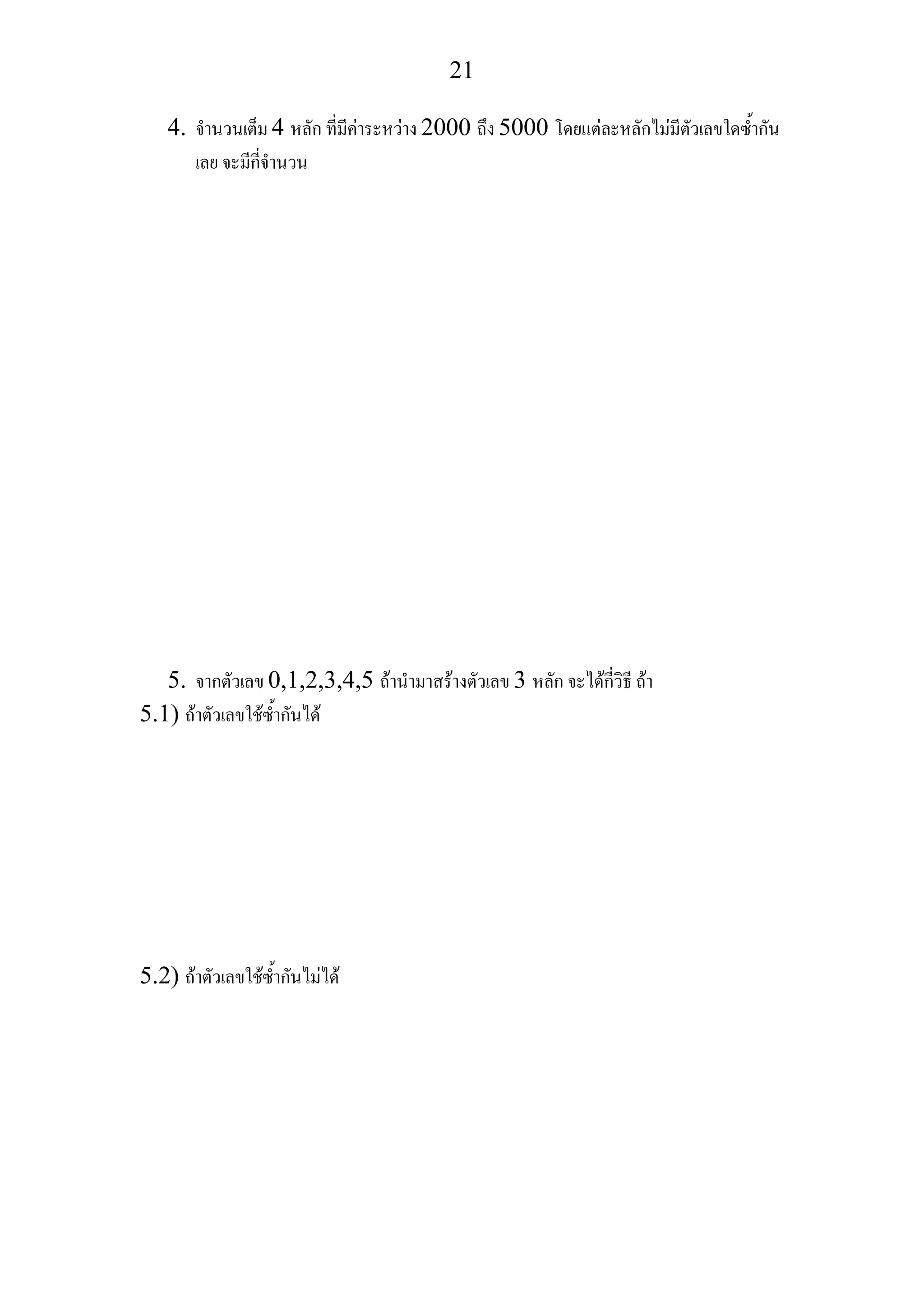21
4. จํานวนเต็ม 4 หลัก ที่มีคาระหวาง 2000 ถึง 5000 โดยแตละหลักไมมีตัวเลขใดซ้ํากัน
เลย จะมีกี่จํานวน
5. จากตัวเลข 0,1,2,3,4,5 ถานํามาสรางตัวเลข 3 หลัก จะไดกี่วิธี ถา
5.1) ถาตัวเลขใชซ้ํากันได
5.2) ถาตัวเลขใชซ้ํากันไมได
 
