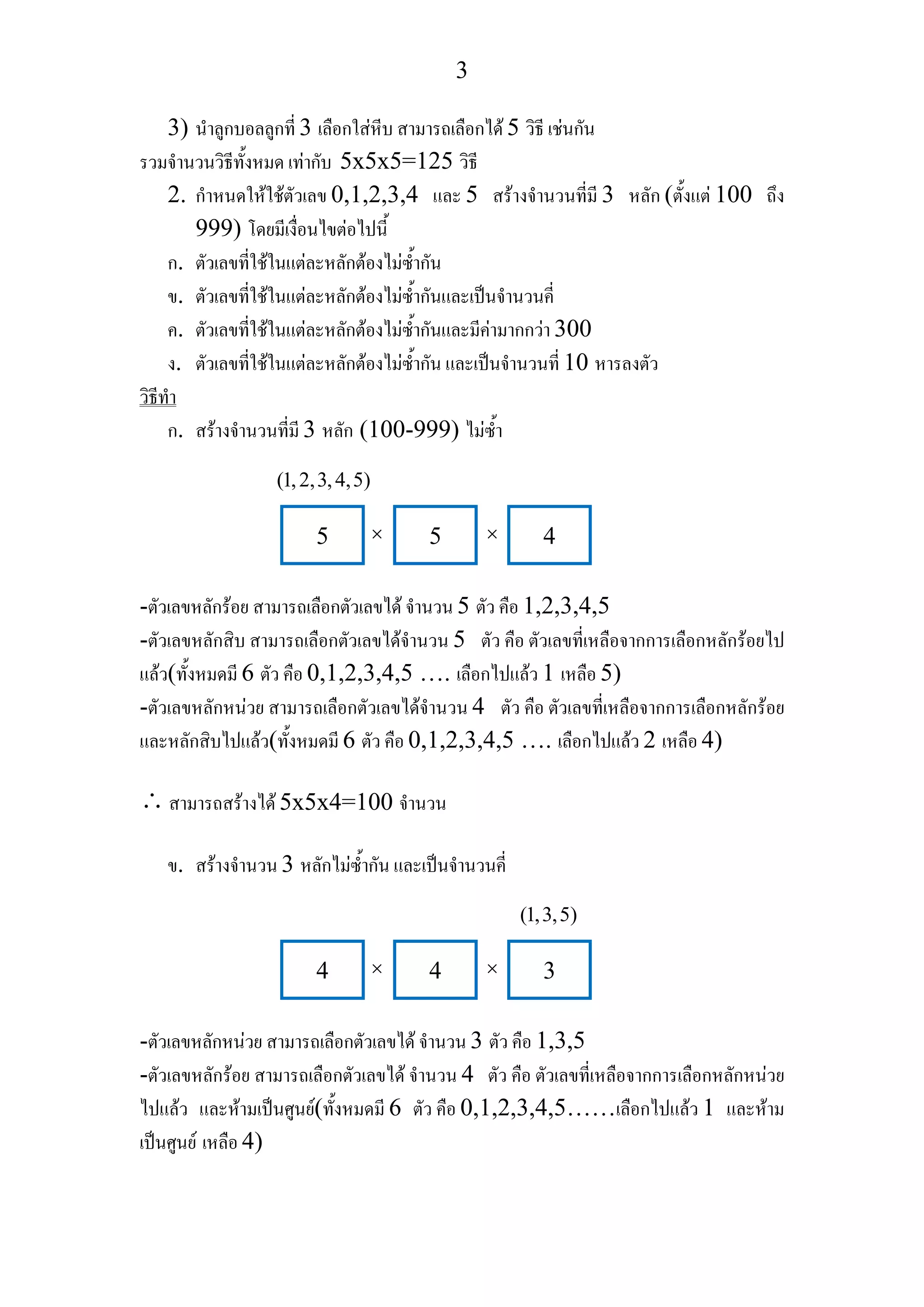 3
3) นําลูกบอลลูกที่ 3 เลือกใสหีบ สามารถเลือกได 5 วิธี เชนกัน
รวมจํานวนวิธีทั้งหมด เทากับ 5x5x5=125 วิธี
2. กําหนดใหใชตัวเลข 0,1,2,3,4 และ 5 สรางจํานวนที่มี 3 หลัก (ตั้งแต 100 ถึง
999) โดยมีเงื่อนไขตอไปนี้
ก. ตัวเลขที่ใชในแตละหลักตองไมซ้ํากัน
ข. ตัวเลขที่ใชในแตละหลักตองไมซ้ํากันและเปนจํานวนคี่
ค. ตัวเลขที่ใชในแตละหลักตองไมซ้ํากันและมีคามากกวา 300
ง. ตัวเลขที่ใชในแตละหลักตองไมซ้ํากัน และเปนจํานวนที่ 10 หารลงตัว
วิธีทํา
ก. สรางจํานวนที่มี 3 หลัก (100-999) ไมซ้ํา
-ตัวเลขหลักรอย สามารถเลือกตัวเลขได จํานวน 5 ตัว คือ 1,2,3,4,5
-ตัวเลขหลักสิบ สามารถเลือกตัวเลขไดจํานวน 5 ตัว คือ ตัวเลขที่เหลือจากการเลือกหลักรอยไป
แลว(ทั้งหมดมี 6 ตัว คือ 0,1,2,3,4,5 …. เลือกไปแลว 1 เหลือ 5)
-ตัวเลขหลักหนวย สามารถเลือกตัวเลขไดจํานวน 4 ตัว คือ ตัวเลขที่เหลือจากการเลือกหลักรอย
และหลักสิบไปแลว(ทั้งหมดมี 6 ตัว คือ 0,1,2,3,4,5 …. เลือกไปแลว 2 เหลือ 4)
∴สามารถสรางได 5x5x4=100 จํานวน
ข. สรางจํานวน 3 หลักไมซ้ํากัน และเปนจํานวนคี่
-ตัวเลขหลักหนวย สามารถเลือกตัวเลขได จํานวน 3 ตัว คือ 1,3,5
-ตัวเลขหลักรอย สามารถเลือกตัวเลขได จํานวน 4 ตัว คือ ตัวเลขที่เหลือจากการเลือกหลักหนวย
ไปแลว และหามเปนศูนย(ทั้งหมดมี 6 ตัว คือ 0,1,2,3,4,5……เลือกไปแลว 1 และหาม
เปนศูนย เหลือ 4)
5 5 4
(1,2,3,4,5)
× ×
4 4 3
(1,3,5)
× ×
 