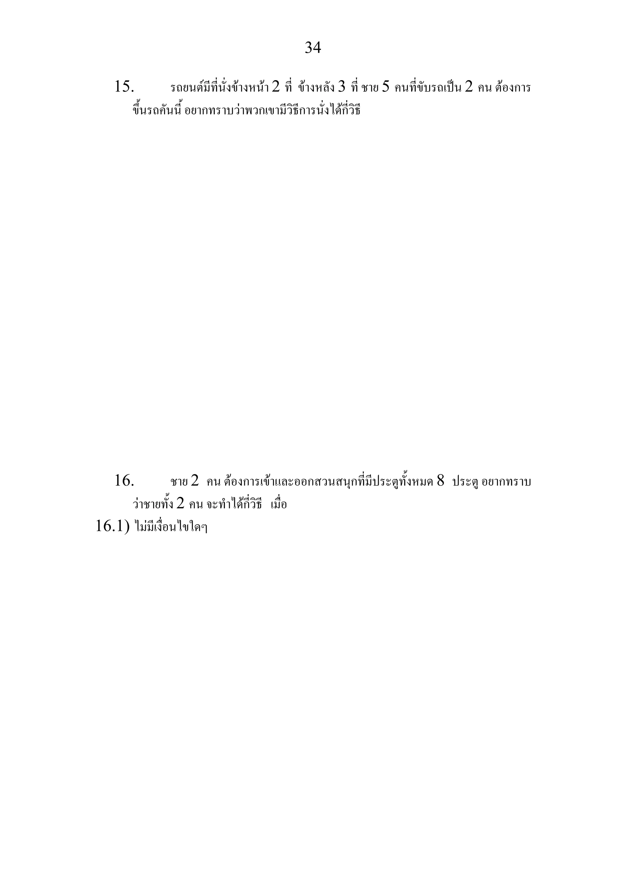 34
15. รถยนตมีที่นั่งขางหนา 2 ที่ ขางหลัง 3 ที่ ชาย 5 คนที่ขับรถเปน 2 คน ตองการ
ขึ้นรถคันนี้ อยากทราบวาพวกเขามีวิธีการนั่งไดกี่วิธี
16. ชาย 2 คน ตองการเขาและออกสวนสนุกที่มีประตูทั้งหมด 8 ประตู อยากทราบ
วาชายทั้ง 2 คน จะทําไดกี่วิธี เมื่อ
16.1) ไมมีเงื่อนไขใดๆ
 