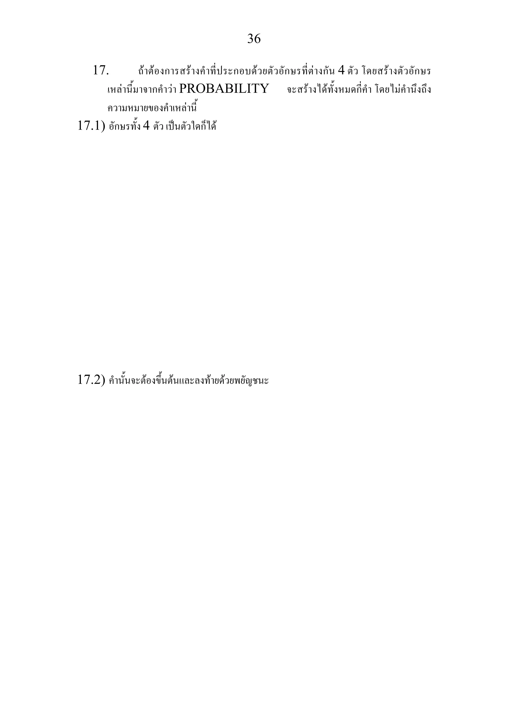 36
17. ถาตองการสรางคําที่ประกอบดวยตัวอักษรที่ตางกัน 4 ตัว โดยสรางตัวอักษร
เหลานี้มาจากคําวา PROBABILITY จะสรางไดทั้งหมดกี่คํา โดยไมคํานึงถึง
ความหมายของคําเหลานี้
17.1) อักษรทั้ง 4 ตัว เปนตัวใดก็ได
17.2) คํานั้นจะตองขึ้นตนและลงทายดวยพยัญชนะ
 