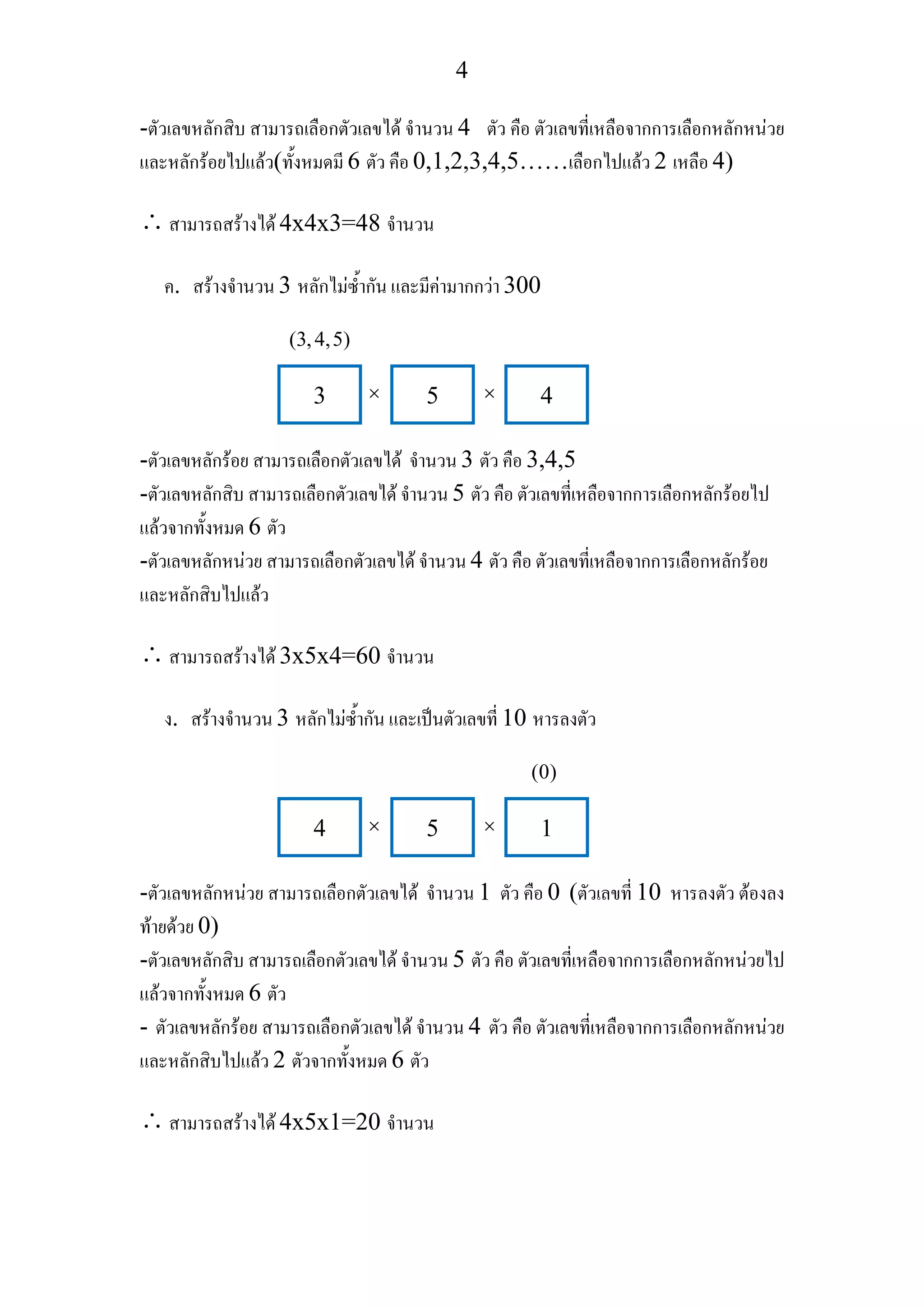 4
-ตัวเลขหลักสิบ สามารถเลือกตัวเลขได จํานวน 4 ตัว คือ ตัวเลขที่เหลือจากการเลือกหลักหนวย
และหลักรอยไปแลว(ทั้งหมดมี 6 ตัว คือ 0,1,2,3,4,5……เลือกไปแลว 2 เหลือ 4)
∴สามารถสรางได 4x4x3=48 จํานวน
ค. สรางจํานวน 3 หลักไมซ้ํากัน และมีคามากกวา 300
-ตัวเลขหลักรอย สามารถเลือกตัวเลขได จํานวน 3 ตัว คือ 3,4,5
-ตัวเลขหลักสิบ สามารถเลือกตัวเลขได จํานวน 5 ตัว คือ ตัวเลขที่เหลือจากการเลือกหลักรอยไป
แลวจากทั้งหมด 6 ตัว
-ตัวเลขหลักหนวย สามารถเลือกตัวเลขได จํานวน 4 ตัว คือ ตัวเลขที่เหลือจากการเลือกหลักรอย
และหลักสิบไปแลว
∴สามารถสรางได 3x5x4=60 จํานวน
ง. สรางจํานวน 3 หลักไมซ้ํากัน และเปนตัวเลขที่ 10 หารลงตัว
-ตัวเลขหลักหนวย สามารถเลือกตัวเลขได จํานวน 1 ตัว คือ 0 (ตัวเลขที่ 10 หารลงตัว ตองลง
ทายดวย 0)
-ตัวเลขหลักสิบ สามารถเลือกตัวเลขได จํานวน 5 ตัว คือ ตัวเลขที่เหลือจากการเลือกหลักหนวยไป
แลวจากทั้งหมด 6 ตัว
- ตัวเลขหลักรอย สามารถเลือกตัวเลขได จํานวน 4 ตัว คือ ตัวเลขที่เหลือจากการเลือกหลักหนวย
และหลักสิบไปแลว 2 ตัวจากทั้งหมด 6 ตัว
∴สามารถสรางได 4x5x1=20 จํานวน
3 5 4
(3,4,5)
× ×
4 5 1
(0)
× ×
 