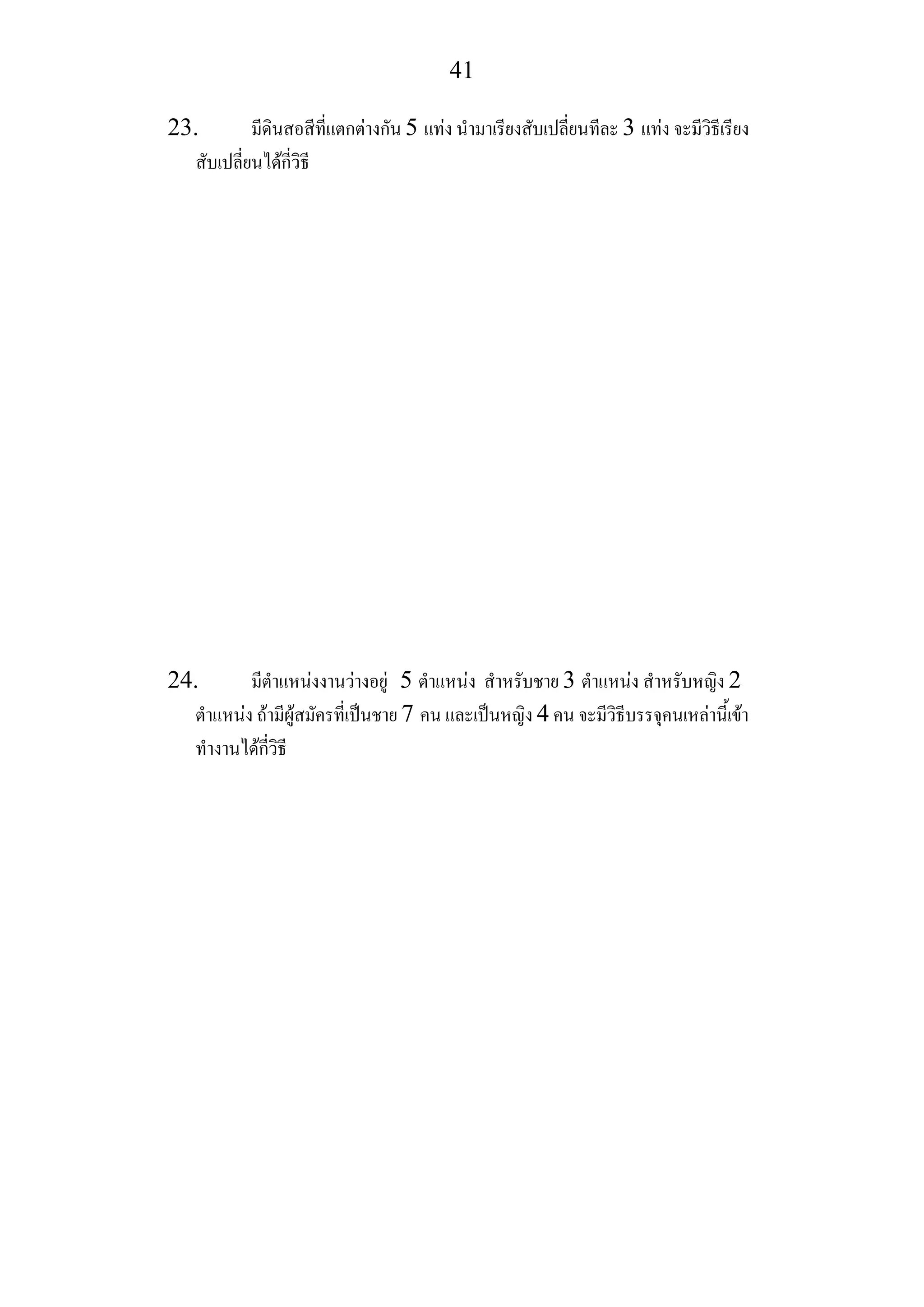 41
23. มีดินสอสีที่แตกตางกัน 5 แทง นํามาเรียงสับเปลี่ยนทีละ 3 แทง จะมีวิธีเรียง
สับเปลี่ยนไดกี่วิธี
24. มีตําแหนงงานวางอยู 5 ตําแหนง สําหรับชาย 3 ตําแหนง สําหรับหญิง 2
ตําแหนง ถามีผูสมัครที่เปนชาย 7 คน และเปนหญิง 4 คน จะมีวิธีบรรจุคนเหลานี้เขา
ทํางานไดกี่วิธี
 
