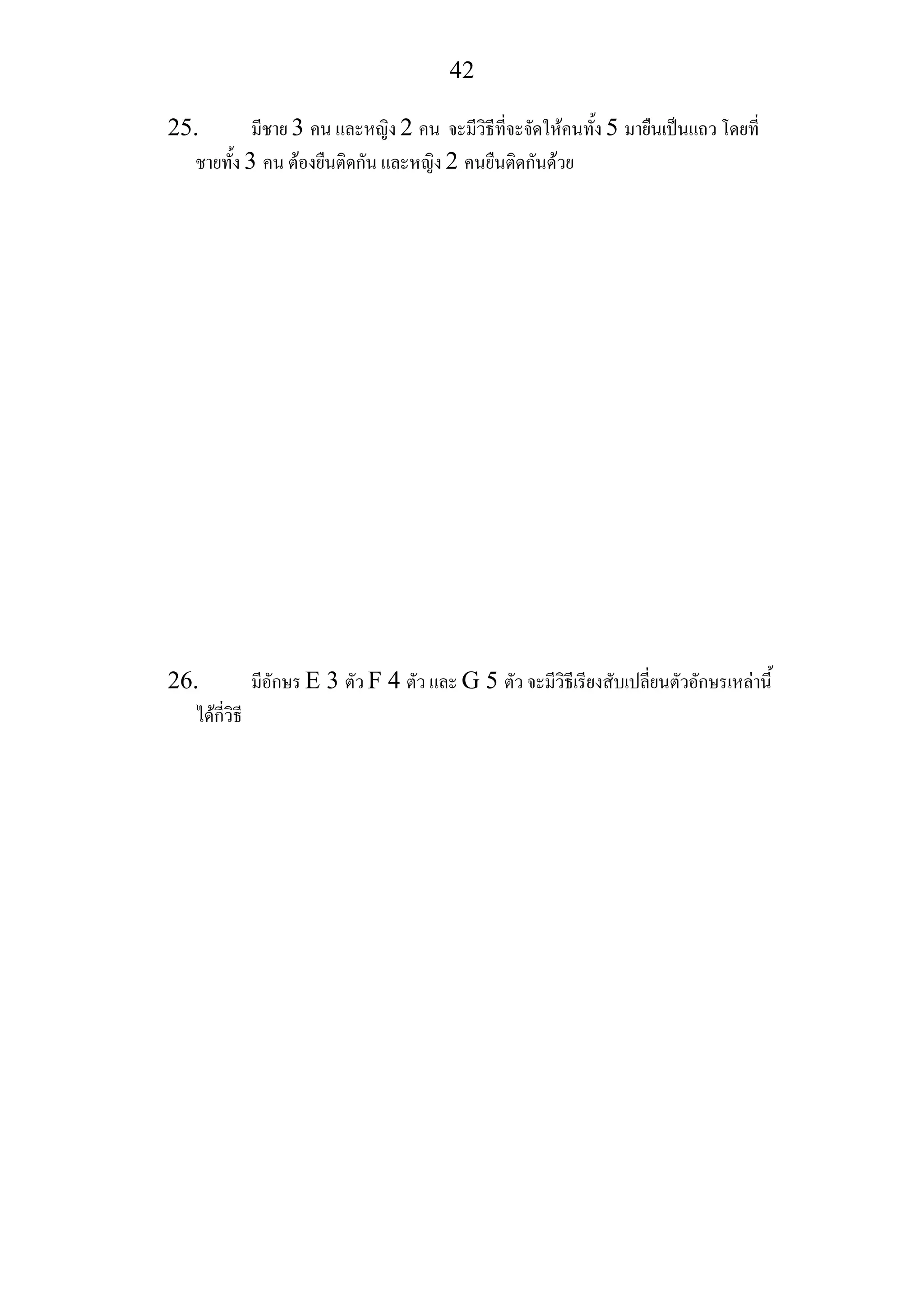 42
25. มีชาย 3 คน และหญิง 2 คน จะมีวิธีที่จะจัดใหคนทั้ง 5 มายืนเปนแถว โดยที่
ชายทั้ง 3 คน ตองยืนติดกัน และหญิง 2 คนยืนติดกันดวย
26. มีอักษร E 3 ตัว F 4 ตัว และ G 5 ตัว จะมีวิธีเรียงสับเปลี่ยนตัวอักษรเหลานี้
ไดกี่วิธี
 