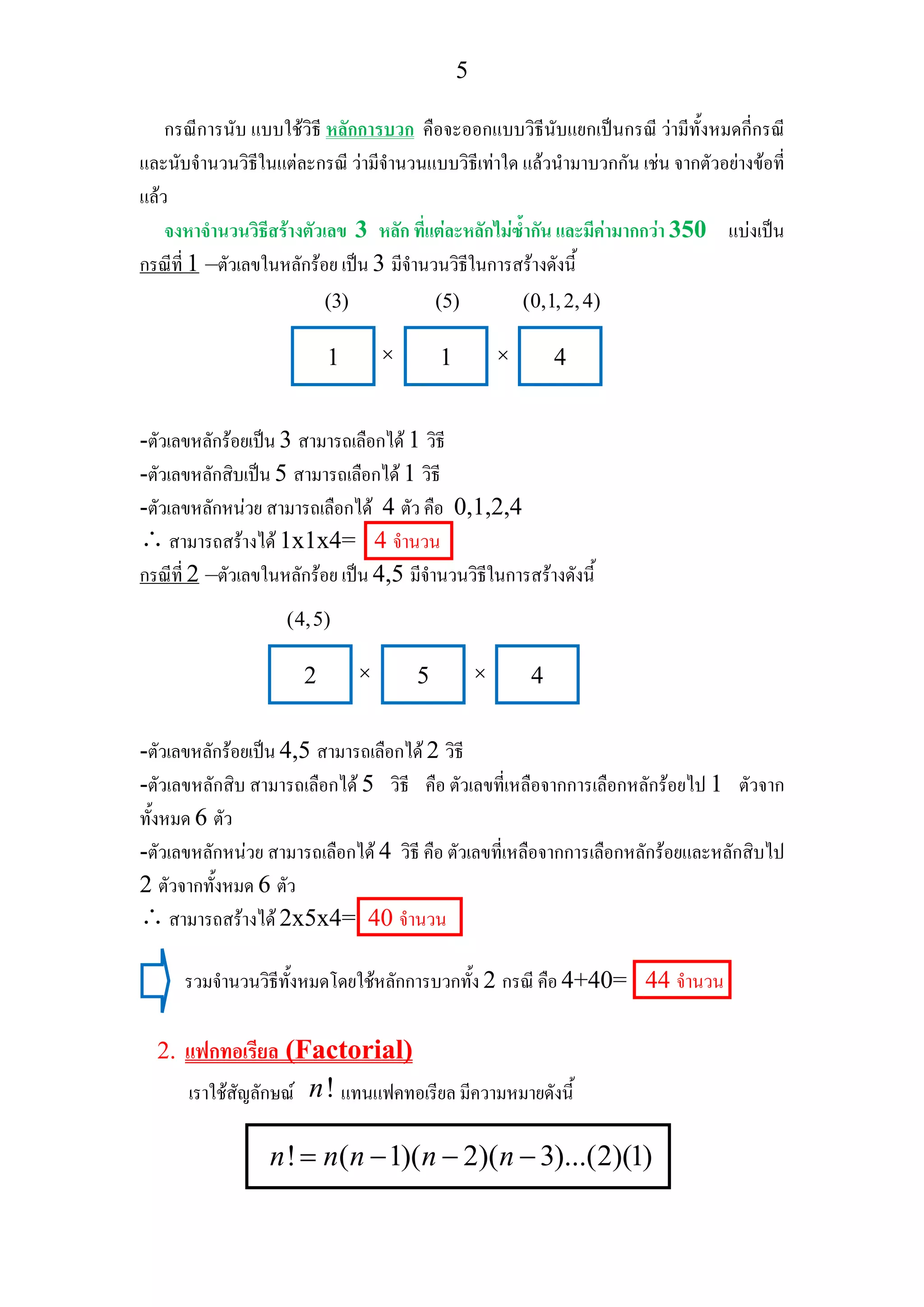 5
กรณีการนับ แบบใชวิธี หลักการบวก คือจะออกแบบวิธีนับแยกเปนกรณี วามีทั้งหมดกี่กรณี
และนับจํานวนวิธีในแตละกรณี วามีจํานวนแบบวิธีเทาใด แลวนํามาบวกกัน เชน จากตัวอยางขอที่
แลว
จงหาจํานวนวิธีสรางตัวเลข 3 หลัก ที่แตละหลักไมซ้ํากัน และมีคามากกวา 350 แบงเปน
กรณีที่ 1 –ตัวเลขในหลักรอย เปน 3 มีจํานวนวิธีในการสรางดังนี้
-ตัวเลขหลักรอยเปน 3 สามารถเลือกได 1 วิธี
-ตัวเลขหลักสิบเปน 5 สามารถเลือกได 1 วิธี
-ตัวเลขหลักหนวย สามารถเลือกได 4 ตัว คือ 0,1,2,4
∴สามารถสรางได 1x1x4= 4 จํานวน
กรณีที่ 2 –ตัวเลขในหลักรอย เปน 4,5 มีจํานวนวิธีในการสรางดังนี้
-ตัวเลขหลักรอยเปน 4,5 สามารถเลือกได 2 วิธี
-ตัวเลขหลักสิบ สามารถเลือกได 5 วิธี คือ ตัวเลขที่เหลือจากการเลือกหลักรอยไป 1 ตัวจาก
ทั้งหมด 6 ตัว
-ตัวเลขหลักหนวย สามารถเลือกได 4 วิธี คือ ตัวเลขที่เหลือจากการเลือกหลักรอยและหลักสิบไป
2 ตัวจากทั้งหมด 6 ตัว
∴สามารถสรางได 2x5x4= 40 จํานวน
รวมจํานวนวิธีทั้งหมดโดยใชหลักการบวกทั้ง 2 กรณี คือ 4+40= 44 จํานวน
2. แฟกทอเรียล (Factorial)
เราใชสัญลักษณ !n แทนแฟคทอเรียล มีความหมายดังนี้
! ( 1)( 2)( 3)...(2)(1)n n n n n= − − −
1 1 4
(5)
× ×
(3) (0,1,2,4)
2 5 4× ×
(4,5)
 