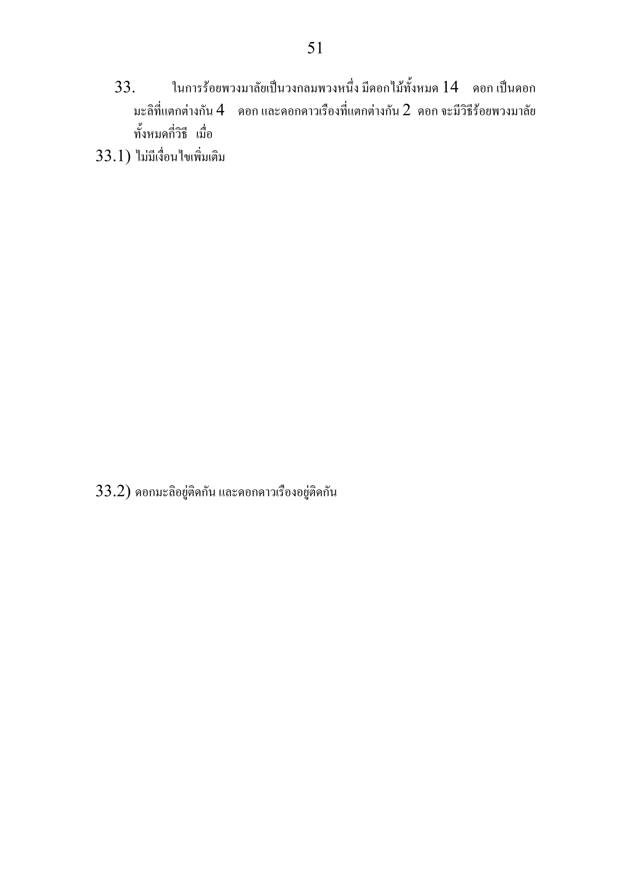 51
33. ในการรอยพวงมาลัยเปนวงกลมพวงหนึ่ง มีดอกไมทั้งหมด 14 ดอก เปนดอก
มะลิที่แตกตางกัน 4 ดอก และดอกดาวเรืองที่แตกตางกัน 2 ดอก จะมีวิธีรอยพวงมาลัย
ทั้งหมดกี่วิธี เมื่อ
33.1) ไมมีเงื่อนไขเพิ่มเติม
33.2) ดอกมะลิอยูติดกัน และดอกดาวเรืองอยูติดกัน
 