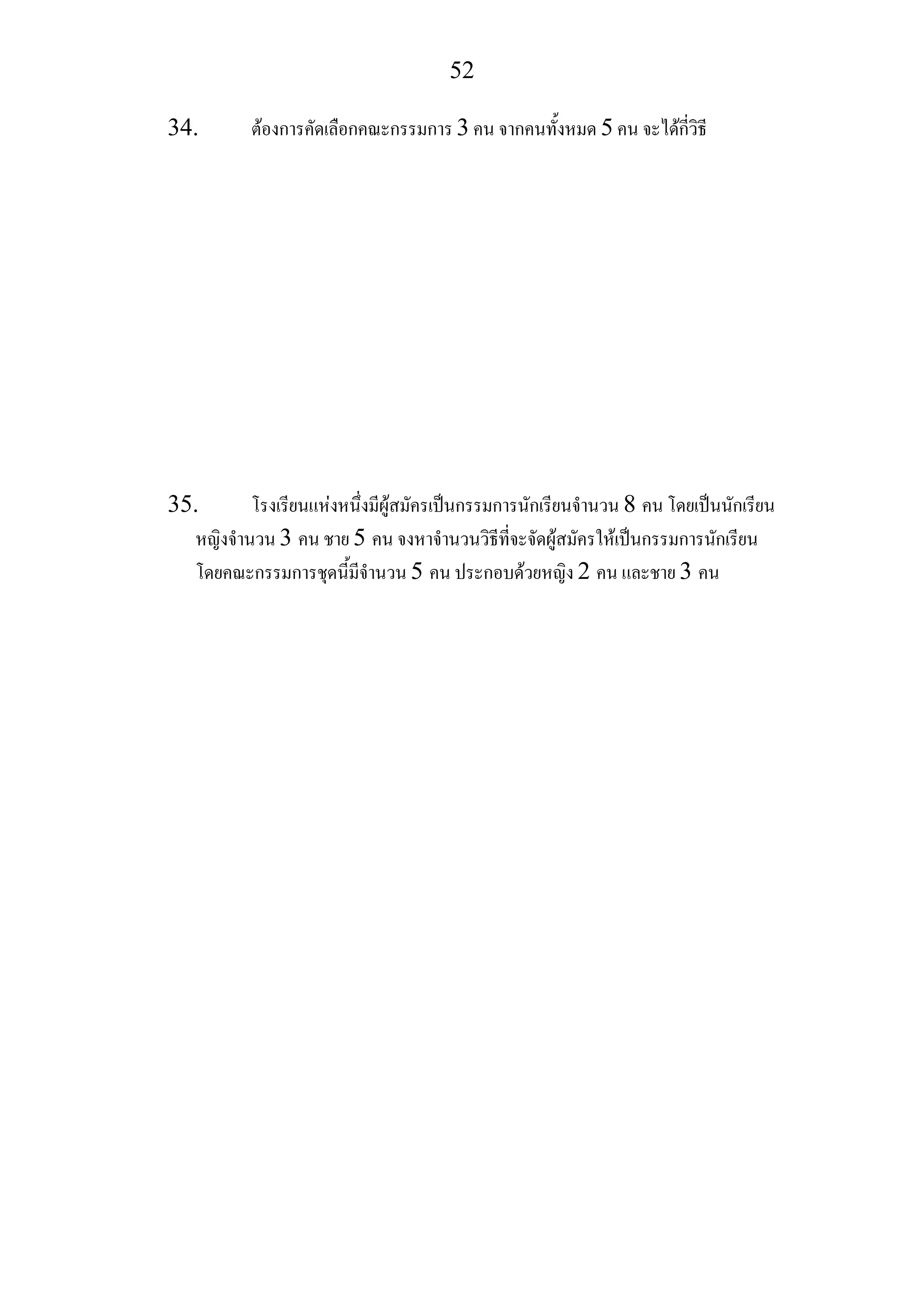 52
34. ตองการคัดเลือกคณะกรรมการ 3 คน จากคนทั้งหมด 5 คน จะไดกี่วิธี
35. โรงเรียนแหงหนึ่งมีผูสมัครเปนกรรมการนักเรียนจํานวน 8 คน โดยเปนนักเรียน
หญิงจํานวน 3 คน ชาย 5 คน จงหาจํานวนวิธีที่จะจัดผูสมัครใหเปนกรรมการนักเรียน
โดยคณะกรรมการชุดนี้มีจํานวน 5 คน ประกอบดวยหญิง 2 คน และชาย 3 คน
 
