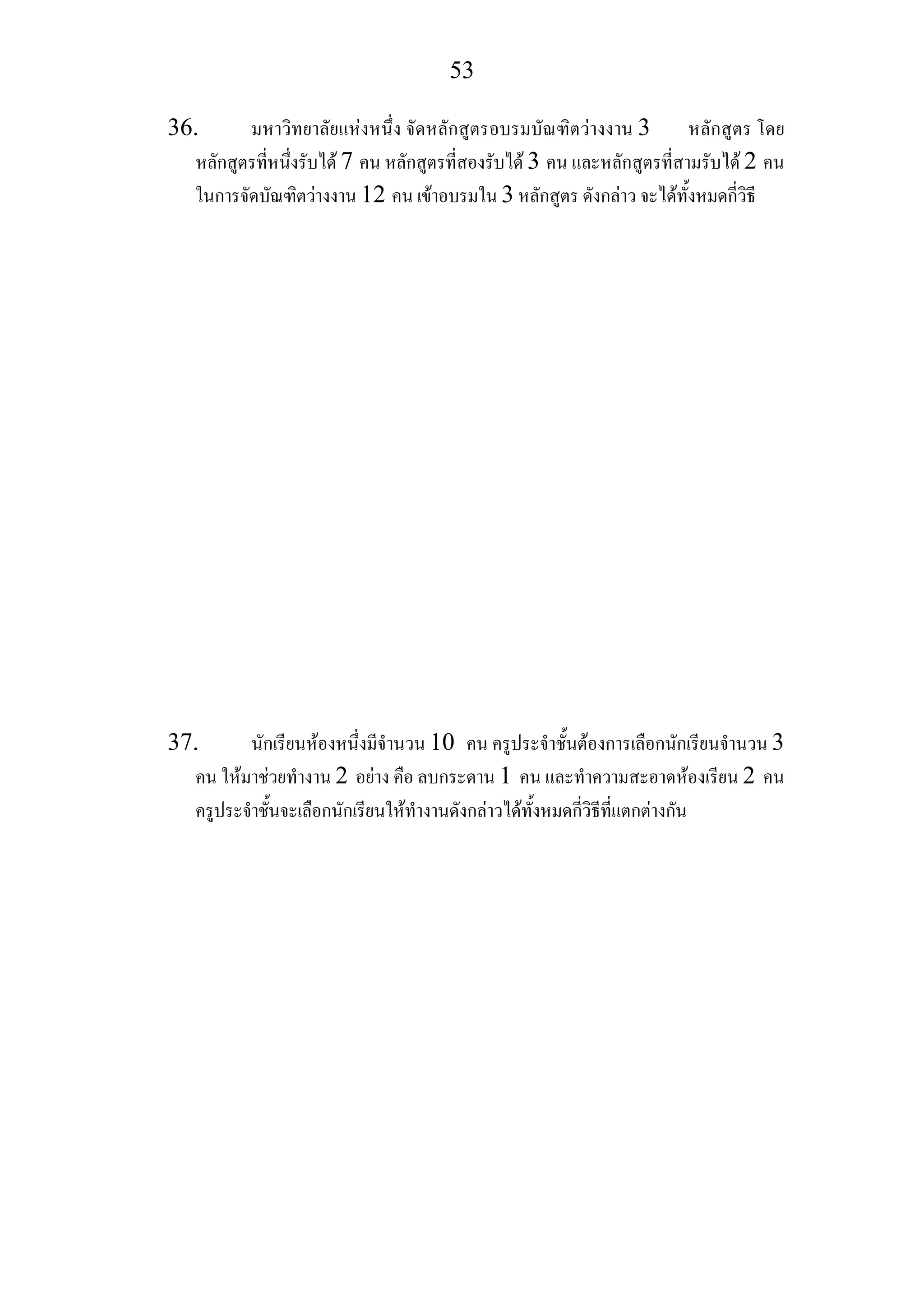 53
36. มหาวิทยาลัยแหงหนึ่ง จัดหลักสูตรอบรมบัณฑิตวางงาน 3 หลักสูตร โดย
หลักสูตรที่หนึ่งรับได 7 คน หลักสูตรที่สองรับได 3 คน และหลักสูตรที่สามรับได 2 คน
ในการจัดบัณฑิตวางงาน 12 คน เขาอบรมใน 3 หลักสูตร ดังกลาว จะไดทั้งหมดกี่วิธี
37. นักเรียนหองหนึ่งมีจํานวน 10 คน ครูประจําชั้นตองการเลือกนักเรียนจํานวน 3
คน ใหมาชวยทํางาน 2 อยาง คือ ลบกระดาน 1 คน และทําความสะอาดหองเรียน 2 คน
ครูประจําชั้นจะเลือกนักเรียนใหทํางานดังกลาวไดทั้งหมดกี่วิธีที่แตกตางกัน
 