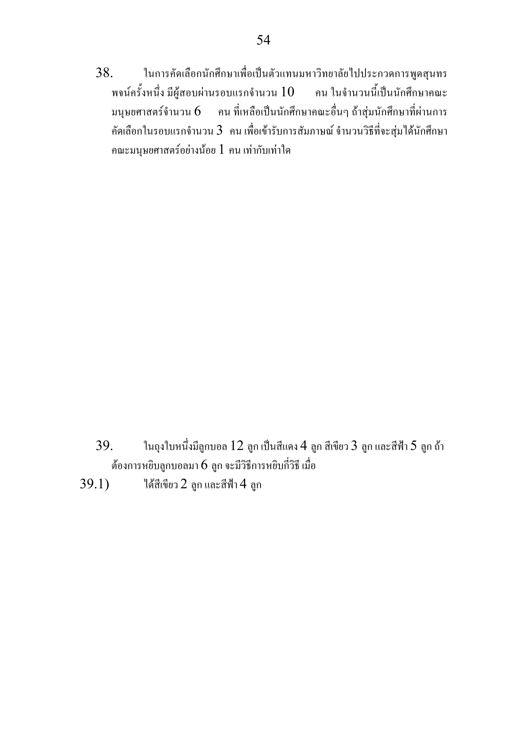 54
38. ในการคัดเลือกนักศึกษาเพื่อเปนตัวแทนมหาวิทยาลัยไปประกวดการพูดสุนทร
พจนครั้งหนึ่ง มีผูสอบผานรอบแรกจํานวน 10 คน ในจํานวนนี้เปนนักศึกษาคณะ
มนุษยศาสตรจํานวน 6 คน ที่เหลือเปนนักศึกษาคณะอื่นๆ ถาสุมนักศึกษาที่ผานการ
คัดเลือกในรอบแรกจํานวน 3 คน เพื่อเขารับการสัมภาษณ จํานวนวิธีที่จะสุมไดนักศึกษา
คณะมนุษยศาสตรอยางนอย 1 คน เทากับเทาใด
39. ในถุงใบหนึ่งมีลูกบอล 12 ลูก เปนสีแดง 4 ลูก สีเขียว 3 ลูก และสีฟา 5 ลูก ถา
ตองการหยิบลูกบอลมา 6 ลูก จะมีวิธีการหยิบกี่วิธี เมื่อ
39.1) ไดสีเขียว 2 ลูก และสีฟา 4 ลูก
 