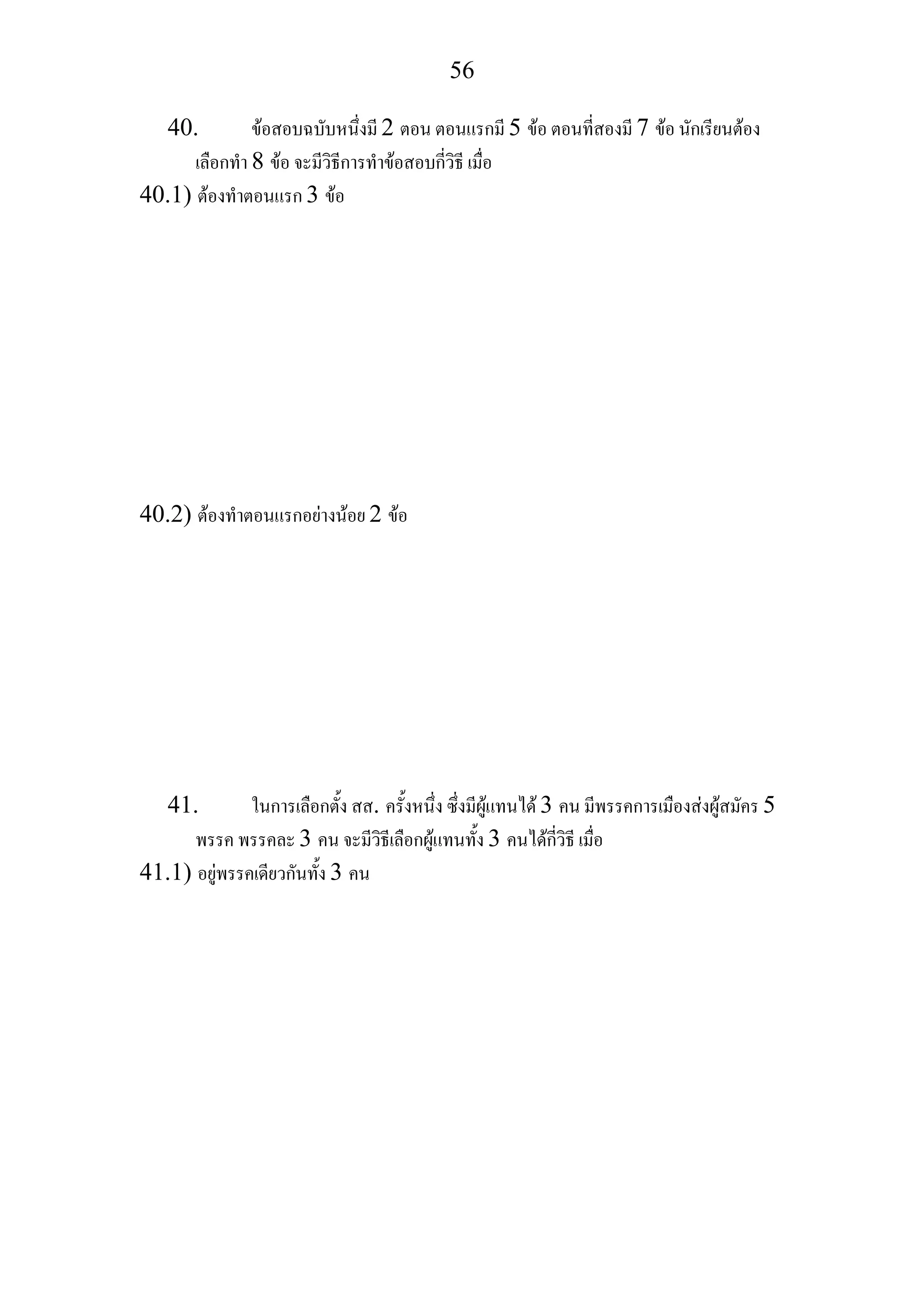 56
40. ขอสอบฉบับหนึ่งมี 2 ตอน ตอนแรกมี 5 ขอ ตอนที่สองมี 7 ขอ นักเรียนตอง
เลือกทํา 8 ขอ จะมีวิธีการทําขอสอบกี่วิธี เมื่อ
40.1) ตองทําตอนแรก 3 ขอ
40.2) ตองทําตอนแรกอยางนอย 2 ขอ
41. ในการเลือกตั้ง สส. ครั้งหนึ่ง ซึ่งมีผูแทนได 3 คน มีพรรคการเมืองสงผูสมัคร 5
พรรค พรรคละ 3 คน จะมีวิธีเลือกผูแทนทั้ง 3 คนไดกี่วิธี เมื่อ
41.1) อยูพรรคเดียวกันทั้ง 3 คน
 