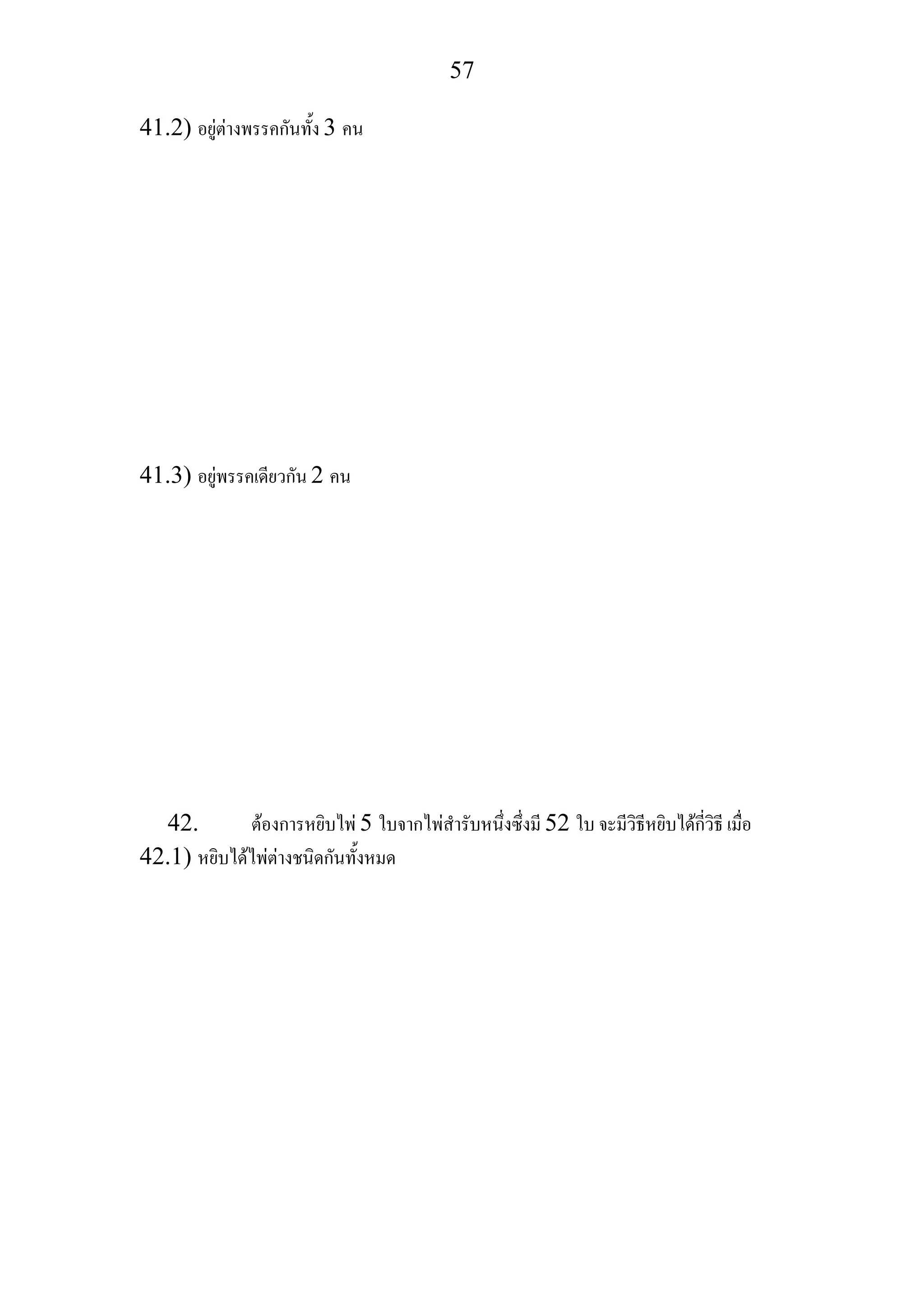 57
41.2) อยูตางพรรคกันทั้ง 3 คน
41.3) อยูพรรคเดียวกัน 2 คน
42. ตองการหยิบไพ 5 ใบจากไพสํารับหนึ่งซึ่งมี 52 ใบ จะมีวิธีหยิบไดกี่วิธี เมื่อ
42.1) หยิบไดไพตางชนิดกันทั้งหมด
 