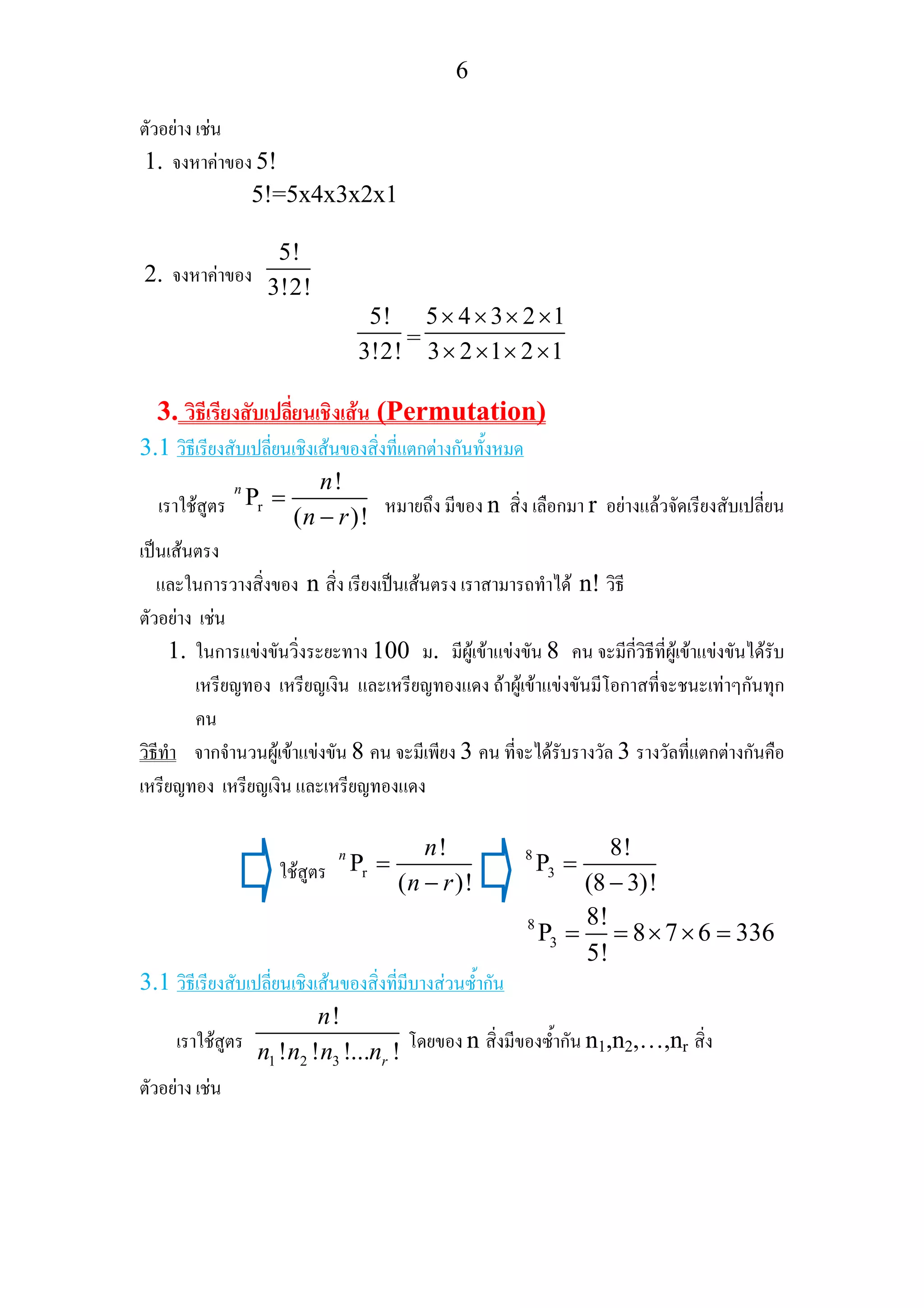 6
ตัวอยาง เชน
1. จงหาคาของ 5!
5!=5x4x3x2x1
2. จงหาคาของ
5!
3!2!
5!
3!2!
=
5 4 3 2 1
3 2 1 2 1
× × × ×
× × × ×
3. วิธีเรียงสับเปลี่ยนเชิงเสน (Permutation)
3.1 วิธีเรียงสับเปลี่ยนเชิงเสนของสิ่งที่แตกตางกันทั้งหมด
เราใชสูตร r
!
P
( )!
n n
n r
=
− หมายถึง มีของ n สิ่ง เลือกมา r อยางแลวจัดเรียงสับเปลี่ยน
เปนเสนตรง
และในการวางสิ่งของ n สิ่ง เรียงเปนเสนตรง เราสามารถทําได n! วิธี
ตัวอยาง เชน
1. ในการแขงขันวิ่งระยะทาง 100 ม. มีผูเขาแขงขัน 8 คน จะมีกี่วิธีที่ผูเขาแขงขันไดรับ
เหรียญทอง เหรียญเงิน และเหรียญทองแดง ถาผูเขาแขงขันมีโอกาสที่จะชนะเทาๆกันทุก
คน
วิธีทํา จากจํานวนผูเขาแขงขัน 8 คน จะมีเพียง 3 คน ที่จะไดรับรางวัล 3 รางวัลที่แตกตางกันคือ
เหรียญทอง เหรียญเงิน และเหรียญทองแดง
ใชสูตร r
!
P
( )!
n n
n r
=
−
8
3
8!
P
(8 3)!
=
−
8
3
8!
P 8 7 6 336
5!
= = × × =
3.1 วิธีเรียงสับเปลี่ยนเชิงเสนของสิ่งที่มีบางสวนซ้ํากัน
เราใชสูตร
1 2 3
!
! ! !... !r
n
n n n n โดยของ n สิ่งมีของซ้ํากัน n1,n2,…,nr สิ่ง
ตัวอยาง เชน
 